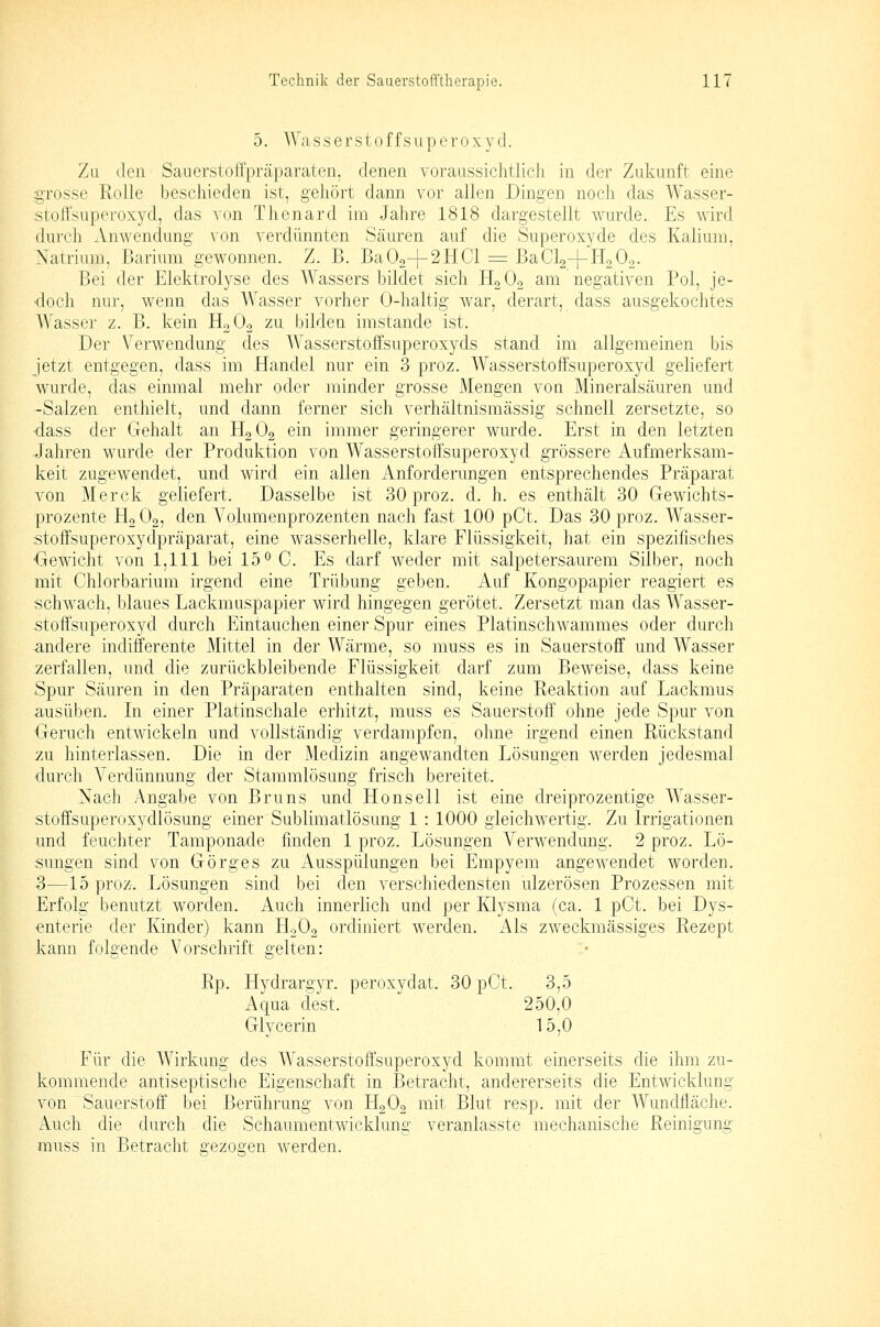 5. Wasserstoffsuperoxyd. Zu den Sauerstolfpräparaten, denen voraussichtlich in der Zukunft eine grosse Rolle beschieden ist, gehört dann vor allen Dingen noch das Wasser- stoffsuperoxyd, das von Thenard im Jahre 1818 dargestellt wurde. Es wird durch Anwendung von verdünnten Säuren auf die Superoxyde des Kalium, Natrium, Barium gewonnen. Z. B. Ba02+2HC1 = BaClo-f HoOo. Bei der Elektrolyse des Wassers bildet sich HgOo am negativen Pol, je- doch nur, wenn das Wasser vorher 0-haltig war, derart, dass ausgekochtes Wasser z. B. kein H2O2 zu bilden imstande ist. Der Verwendung des Wasserstoffsuperoxyds stand im allgemeinen bis jetzt entgegen, dass im Handel nur ein 3 proz. Wasserstoffsuperoxyd geliefert wurde, das einmal mehr oder minder grosse Mengen von Mineralsäuren und -Salzen enthielt, und dann ferner sich verhältnismässig schnell zersetzte, so •dass der Gehalt an HgOg ein immer geringerer wurde. Erst in den letzten Jahren wurde der Produktion von Wasserstoffsuperoxyd grössere Aufmerksam- keit zugewendet, nnd wird ein allen Anforderungen entsprechendes Präparat von Merck geliefert. Dasselbe ist 30 proz. d. h. es enthält 30 Gewichts- prozente HoOg, den Volumenprozenten nach fast 100 pCt. Das 30 proz. Wasser- ■stoffsuperoxydpräparat, eine wasserhelle, klare Flüssigkeit, hat ein spezifisches Gewicht von 1,111 bei 15 0 C. Es darf weder mit salpetersaurem Silber, noch mit Chlorbarium irgend eine Trübung geben. Auf Kongopapier reagiert es schwach, blaues Lackmuspapier wird hingegen gerötet. Zersetzt man das Wasser- stoffsuperoxyd durch Eintauchen einer Spur eines Platinschwammes oder durch andere indifferente Mittel in der Wärme, so muss es in Sauerstoff und Wasser zerfallen, und die zurückbleibende Flüssigkeit darf zum Beweise, dass keine Spur Säuren in den Präparaten enthalten sind, keine Reaktion auf Lackmus ausüben. In einer Platinschale erhitzt, muss es Sauerstoff ohne jede Spur von Geruch entwickeln und vollständig verdampfen, ohne irgend einen Rückstand zu hinterlassen. Die in der Medizin angewandten Lösungen werden jedesmal durch Verdünnung der Stammlösung frisch bereitet. Nach Angabe von Bruns und Honsell ist eine dreiprozentige Wasser- stoffsuperoxj'dlösung einer Sublimatlösung 1 : 1000 gleichwertig. Zu Irrigationen und feuchter Tamponade finden 1 proz. Lösungen Verwendung. 2 proz. Lö- sungen sind von Görges zu Ausspülungen bei Empyem angewendet worden. 3—15 proz. Lösungen sind bei den verschiedensten ulzerösen Prozessen mit Erfolg benutzt worden. Auch innerlich und per Klysma (ca. 1 pCt. bei Dys- enterie der Kinder) kann HoOo ordiniert werden. Als zweckmässiges Rezept kann folgende Vorschrift gelten: Rp. Hydrargyr. peroxydat. 30 pCt. 3,5 Aqua dest. 250,0 Glycerin 15,0 Für die Wirkung des Wasserstoffsuperoxyd kommt einerseits die ihm zu- kommende antiseptische Eigenschaft in Betracht, andererseits die Entwicklung von Sauerstoff bei Berührung von H2O2 mit Blut resp. mit der Wundfläche. Auch die durch die Schaumentwicklung veranlasste mechanische Reinigung rauss in Betracht gezogen werden.