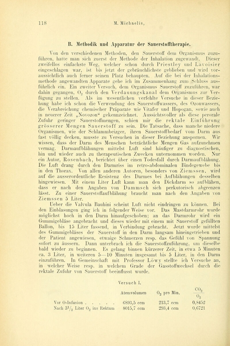 B. Methodik und Apparatur der Sauerstofftherapie. A^on den verschiedenen Methoden, den Sauerstoff dem Organismus zuzu- führen, hatte man sich zuerst der Methode der Inhalation zugewandt. Dieser zweifellos einfachste Weg, welcher schon durch Priestley und Lavoisier eingeschlagen war, ist bis jetzt der gebräuchlichste geblieben und wird vor- aussichtlich auch ferner seinen Platz beliaupten. Auf die bei der luhalations- methode angewandten Apparate gehe ich im Zusammenhang zum Schluss aus- führlich ein. Ein zweiter Versuch, dem Organismus Sauerstoff zuzuführen, war dahin gegangen, O2 durch den Verdauungskanal dem Organismus zur Ver- fügung zu stellen. xAls im wesentlichen verfehlte Versuche in dieser Bezie- hung habe ich schon die A^erwendung des Sauerstoffwassers, des Ozonwassers,, die Verabreichung chemischer Präparate wie Vitafer und Hopogan, sowie auch in neuerer Zeit „Novozon gekennzeichnet. Aussichtsvoller als diese perorale Zufuhr geringer Sauerstoffmengen, schien mir die rektale Einführung grösserer Mengen Sauerstoff zu sein. Die Tatsache, dass manche niedere Organismen, wie der Schlammbeizger, ihren Sauerstoffbedarf vom Darm aus fast völlig decken, musste zu Versuchen in dieser Beziehung anspornen. Wir wissen, dass der Darm des Menschen beträchtliche Mengen Gas aufzunehmen vermag. Darmaufblähungen mittelst Luft sind Jiäufiger zu diagnostischen, hin und wieder auch zu therapeutischen Zwecken unternommen worden. Nur ein Autor, Rosenbach, berichtet über einen Todesfall durch Darmauf bläh ung. Die Luft drang durch den Darmriss im retro-abdominalen Bindegewebe bis in den Thorax. Von allen anderen Autoren, besonders von Ziemssen, wird auf die ausserordentliche Resistenz des Darmes bei Aufblähungen desselben hingewiesen. Mit einem Liter Luft kann man den Dickdarm so aufblähen,, dass er nach den Angaben von Dammsch sich perkutorisch abgrenzen lässt. Zu einer Sauerstoff auf blähung braucht man nach den Angalien von Ziemssen 5 Liter. Ueber die Valvula Bauhini scheint Luft nicht eindringen zu können. Bei den Einblasungen ging ich in folgender Weise vor. Das Mastdarmrohr wurde möglichst hoch in den Darm hinaufgeschoben; an das Darmrohr wird ein Gummigebläse angebracht und dieses wieder mit einem mit Sauerstoff gefüllten Ballon, bis 15 Liter fassend, in Verbindung gebracht. Jetzt wurde mittelst des Gummigebläses der Sauerstoff in den Darm langsam hineingetrieben und der Patient angewiesen, etwaige Schmerzen resp. das Gefühl von Spannung sofort zu äussern. Dann unterbrach ich die Sauerstoff Zuführung, um dieselbe bald wieder zu beginnen. Es gelang binnen kürzerer Zeit, in etwa 5 Minuten ca. 3 Liter, in weiteren 5—10 Minuten insgesamt bis 5 Liter, in den Darm einzuführen. In Gemeinschaft mit Professor Löwy stellte ich Versuche an, in • welcher Weise resp. in welchem Grade der 'Gasstoffwechsel durch die rektale Zufuhr von Sauerstoff beeinflusst wurde. Vor 0-Infüsion Nach 3Y2 Liter Oo ins Rektum '^ersuch I. Atemvolumen O2 pro Min. COo O2 6893,5 ccm 213,7 ccm 0,8452 8015,7 ccm 293,4 ccm 0,6721