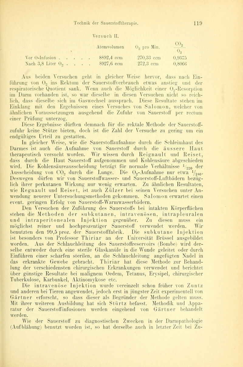 Versuch IL CO Atemvolumen Oo pro Min. — 0, Vor 0-lnfusion 8892,4 com 270,33 ccm 0,9375 Nach 3,8 Liter Oo . . . . 8927,6 ccm 272,3 ccm 0,8066 Aus beiden Versuchen geht in gleicher Weise hervor, dass nach Ein- führung von O2 ins Kektum der Sauerstoffverbrauch etwas anstieg und der respiratorische Quotient sank. Wenn auch die 3Iöglichkeit einer Og-Resorption im Darm vorhanden ist, so war dieselbe in diesen Versuchen nicht so reich- lich, dass dieselbe sich im Gaswechsel aussprach. Diese Eesultate stehen im Einklang mit den Ergebnissen eines Versuches von Salomon, welcher von ähnliclien Voraussetzungen ausgehend die Zufuhr von Sauerstoff per rectum einer Prüfung unterzog. Diese Ergebnisse dürften demnach für die rektale Methode der Sauerstoff- zufuhr keine Stütze bieten, doch ist die Zahl der Versuche zu gering um ein endgültiges Urteil zu gestatten. In gleicher Weise, wie die Sauerstoffaufnahme durch die Schleimhaut des Darmes ist auch die Aufnahme von Sauerstoff' durch die äussere Haut therapeutisch versucht worden. Wir wissen durch Reignault und Reiset, dass durch die Haut Sauerstoff aufgenommen und Kohlensäure abgeschieden wird. Die Kohlensäureausscheidung beträgt für normale Verhältnisse 1/220 der Ausscheidung von COo durch die Lunge. Die 02-Aufnahme nur etwa Viso- Deswegen dürfen wir von Sauerstoffwasser- und Sauerstoff-Luftbädern bezüg- lich ihrer perkutanen Wirkung nur wenig erwarten. Zu ähnlichen Resultaten, wie Regnault und Reiset, ist auch Zülzer bei seinen Versuchen unter An- wendung neuerer üntersuchungsmethoden gekommen. Salomon erwartet einen event. geringen Erfolg von Sauerstoff-Warmwasserbädern. Den Versuchen der Zuführung des Sauerstoffs bei intakten Körperflächen stehen die Methoden der subkutanen, intravenösen, intrapleuralen und intraperitonealen Injektion gegenüber. Zu diesen muss ein möglichst reiner und hochprozentiger Sauerstoff' verwendet werden. Wir benutzten den 99,5 proz. der Sauerstofffabrik. Die subkutane Injektion ist besonders von Professor Thiriar an der Universität Brüssel ausgebildet worden. Aus der Schlauchleitung des Sauerstoffreservoirs (Bombe) wird der- selbe entweder durch eine sterile Glaskanüle in die Wunde geleitet oder durch Einführen einer scharfen sterilen, an die Schlauchleitung angefügten Nadel in das erkrankte Gewebe gebracht. Thiriar hat diese Methode zur Behand- lung der verschiedensten chirurgischen Erkrankungen verwendet und berichtet über günstige Resultate bei malignem Oedem, Tetanus, Erysipel, chirurgischer Tuberkulose, Karbunkel, Aktinomykose etc. Die intravenöse Injektion wurde vereinzelt schon früher von Zuntz und anderen bei Tieren angewendet, jedoch erst in jüngster Zeit experimentell von Gärtner erforscht, so dass dieser als Begründer der Methode gelten muss. Mit ihrer weiteren Ausbildung hat sich Stürtz befasst. Methodik und Appa- ratur der Sauerstoff Infusionen werden eingehend von Gärtner behandelt werden. Wie der Sauerstoff zu diagnostischen Zwecken in der Darmpathologie (Aufblähung) benutzt worden ist, so hat derselbe auch in letzter Zeit bei Zu-