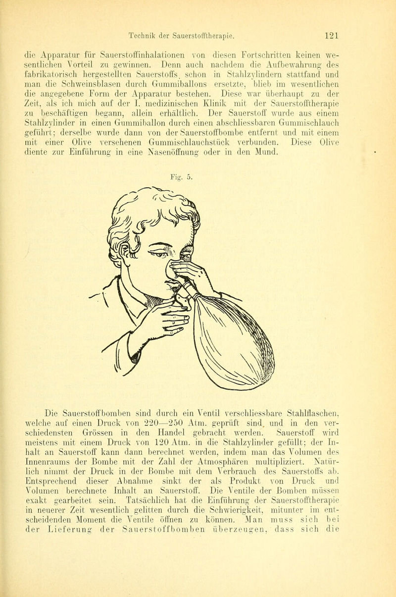 (.lic Apparatur für Sauerstoffinhalationen von diesen Fortschritten keinen we- sentlichen Vorteil zu gewinnen. Denn auch nachdem die Aufbewahrung des fabrikatorisch hergestellten Sauerstoffs, schon in Stahlzylindern stattfand und man die Schweinsblasen durch Gummiballons ersetzte, blieb im wesentlichen die angegebene Form der Apparatur bestehen. Diese war überhaupt zu der Zeit, als ich mich auf der I. medizinischen Klinik mit der Sauerstofftherapie zu beschäftigen begann, allein erhältlich. Der Sauerstoff wurde aus einem Stahlzylinder in einen Gummiballon durch einen abschliessbaren Guramischlauch geführt; derselbe wurde dann von der Sauerstoffbombe entfernt und mit einem mit einer Olive versehenen Gummischlauchstück verbunden. Diese Olive diente zur Einführung in eine Nasenöffnung oder in den Mund. Fio;. 5. Die Sauerstoff bomben sind durch ein Ventil verschliessbare Stahliiaschen, welche auf einen Druck von 220—250 Atm. geprüft sind, und in den ver- schiedensten Grössen in den Handel gebracht werden. Sauerstoff wird meistens mit einem Druck von 120 Atm. in die Stahlzylinder gefüllt; der In- halt an Sauerstoff kann dann berechnet werden, indem man das Volumen des Innenraums der Bombe mit der Zahl der Atmosphären multipliziert. Natür- lich nimmt der Druck in der Bombe mit dem Verbrauch des Sauerstoffs ab. Entsprechend dieser Abnahme sinkt der als Produkt von Druck und Volumen berechnete Inhalt an Sauerstoff. Die Ventile der Bomben müssen exakt gearbeitet sein. Tatsächlich hat die Einführung der Sauerstofftherapie in neuerer Zeit wesentlich gelitten durch die Schwierigkeit, mitunter im ent- scheidenden Moment die A'^entile öffnen zu können. Man muss sich bei der Lieferung der Sauerstoffbomben überzeugen, dass sich die
