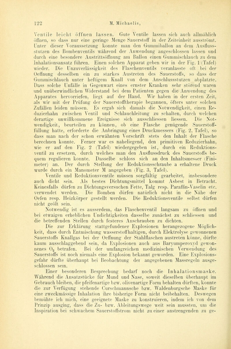 Ventile leicht öffnen lassen. Gute Ventile lassen sich auch allmählich öffnen, so dass nur eine geringe Menge Sauerstoff in der Zeiteinheit ausströmt. Unter dieser A^oraussetzung konnte man den Gummiballon an dem Ausfluss- stutzen des ßombenventils während der Anwendung angeschlossen lassen und durch eine besondere Austrittsöffnung am Ballon einen Gummischlauch zu dem Inhalationsansatz führen. Einen solchen Apparat geben wir in der Fig. 1 (Tafel) wieder. Die Unzuverlässigkeit des Flaschenventils veranlasste oft bei der Oeffnung desselben ein zu starkes Austreten des Sauerstoffs, so dass der Gummischlauch unter heftigem Knall von dem Anschlussstutzen abplatzte. Dass solche Unfälle in Gegenwart eines ernster Kranken sehr störend waren und unüberwindlichen Widerstand bei dem Patienten gegen die Anwendung des Apparates hervorriefen, liegt auf der Hand. Wir haben in der ersten Zeit, als wir mit der Prüfung der Sauerstofftherapie begannen, öfters unter solchen Zufällen leiden müssen. Es ergab sich damals die Notwendigkeit, einen Re- duzierhahn zwischen Ventil und Schlauchleitung zu schalten, durch welchen derartige unwillkommene Ereignisse sich ausschliessen Hessen. Die Not- wendigkeit, beurteilen zu können, ob eine Flasche genügende Sauerstoff- füllung hatte, erforderte die Anbringung eines Druckmessers (Fig. 2, Tafel), so dass man nach der schon erwähnten Vorschrift stets den Inhalt der Flasche berechnen konnte. Ferner war es naheliegend, den primitiven Reduzierhahn, wie er auf den Fig. 2 (Tafel) wiedergegeben ist, durch ein Reduktions- ventil zu ersetzen, durch w^elches man den Ausflussdruck des Sauerstoffs be- quem regulieren konnte. Dasselbe schloss sich an den Inhaltsmesser (Fini- meter) an. Der durch Stellung der Reduktionsschraube a erhaltene Druck wurde durch ein Manometer M angegeben (Fig. 3, Tafel). Ventile und Reduktionsventile müssen sorgfältig gearbeitet, insbesondere auch dicht sein. Als bestes Dichtungsmittel kommt Asbest in Betracht. Keinesfalls dürfen zu Dichtungsversuchen Fette, Talg resp. Paraffin-Vaselin etc. verwendet werden. Die Bomben dürfen natürlich nicht in die Nähe der Oefen resp. Heizkörper gestellt werden. Die Reduktionsventile selbst dürfen nicht geölt sein. Notwendig ist es ausserdem, das Flaschenventil langsam zu öffnen und bei etwaigen erheblichen Undichtigkeiten dasselbe zunächst zu schliessen und die betreffenden Stellen durch festeres Anschrauben zu dichten. Die zur Erklärung stattgefundener Explosionen herangezogene Möglich- keit, dass durch Entmischung wasserstoffhaltigen, durch Elektrolyse gewonnenen Sauerstoffs Knallgas bei der Oeffnung der Stahlflaschen austreten könne, dürfte kaum ausschlaggebend sein, da Explosionen auch aus Baryumperoxyd gewon- nenes O2 betrafen. Bei der umfangreichen medizinischen Verwendung des Sauerstoffs ist noch niemals eine Explosion bekannt geworden. Eine Explosions- gefahr dürfte überhaupt bei Beobachtung der angegebenen Massregeln ausge- schlossen sem. Einer besonderen Besprechung bedarf noch die Inhalationsmaske. Während die Ansatzstücke für Mund und Nase, soweit dieselben überhaupt im Gebrauch bleiben, die pfeifenartige bzw. olivenartige Form behalten dürften, konnte die zur Verfügung stehende Curschmannsche bzw. Waldenburgsche Maske für eine zweckmässige Inhalation ihre bisherige Form nicht beibehalten. Deswegen bemühte ich mich, eine geeignete Maske zu konstruieren, indem ich von dem Prinzip ausging, dass die Zu- bzw. Ableitungswege weit sein mussten, um die Inspiration bei schwachem Sauerstoffstrom nicht zu einer, anstrengenden zu ge-