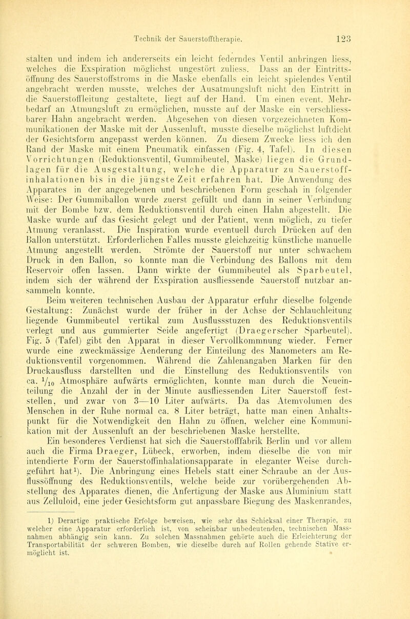 stalten und indem ich andererseits ein leicht federndes A^entil anbringen liess, welches die Exspiration möglichst ungestört zuliess. Dass an der Eintritts- öfFnung des Sauerstoffstroms in die Maske ebenfalls ein leicht spielendes Ventil angebracht werden musste, welches der Ausatmungsluft nicht den Eintritt in die Sauerstoffleitung gestaltete, liegt auf der Hand. Um einen event. Mehr- bedarf an xitmungsluft zu ermöglichen, musste auf der Maske ein verschliess- barer Hahn angebracht werden. Abgesehen von diesen vorgezeichneten Kom- munikationen der Maske mit der Aussenluft, musste dieselbe möglichst luftdicht der Gesichtsform angepasst werden können. Zu diesem Zwecke liess ich den Rand der Maske mit einem Pneumatik einfassen (Fig. 4, Tafel). In diesen Vorrichtungen (Reduktionsventil, Gummibeutel, Maske) liegen die Grund- lagen für die Ausgestaltung, welche die Apparatur zu Sauerstoff- inhalationen bis in die jüngste Zeit erfahren hat. Die Anwendung des Apparates in der angegebenen und beschriebenen Form geschah in folgender Weise: Der Gummiballon wurde zuerst gefüllt und dann in seiner Verbindung mit der Bombe bzw. dem Reduktionsventil durch einen Hahn abgestellt. Die Maske wurde auf das Gesicht gelegt und der Patient, wenn möglich, zu tiefer Atmung veranlasst. Die Inspiration wurde eventuell durch Drücken auf den Ballon unterstützt. Erforderlichen Falles musste gleichzeitig künstliche manuelle Atmung angestellt werden. Strömte der Sauerstoff nur unter schwachem Druck in den Ballon, so konnte man die Verbindung des Ballons mit dem Reservoir offen lassen. Dann wirkte der Gummibeutel als Sparbeutel, indem sich der während der Exspiration ausfliessende Sauerstoff nutzbar an- sammeln konnte. Beim weiteren technischen Ausbau der Apparatur erfuhr dieselbe folgende Gestaltung: Zunächst wurde der früher in der Achse der Schlauchleitung liegende Gummibeutel vertikal zum Ausflussstuzen des Reduktionsventils verlegt und aus gummierter Seide angefertigt (Draegerscher Sparbeutel). Fig. 5 (Tafel) gibt den Apparat in dieser Vervollkommnung wieder. Ferner wurde eine zweckmässige Aenderung der Einteilung des Manometers am Re- duktionsventil vorgenommen. Während die Zahlenangaben Marken für den Druckausfluss darstellten und die Einstellung des Reduktionsventils von ca. Yio Atmosphäre aufwärts ermöglichten, konnte man durch die Neuein- teiiung die Anzahl der in der Minute ausfliessenden Liter Sauerstoff fest- stellen, und zwar von 3—10 Liter aufwärts. Da das Atemvolumen des Menschen in der Ruhe normal ca. 8 Liter beträgt, hatte man einen Anhalts- punkt für die Notwendigkeit den Hahn zu öffnen, welcher eine Kommuni- kation mit der Aussenluft an der beschriebenen Maske herstellte. Ein besonderes Verdienst hat sich die Sauerstofffabrik Berlin und vor allem auch die Firma Draeger, Lübeck, erworben, indem dieselbe die von mir intendierte Form der Sauerstoffinhalationsapparate in eleganter Weise durch- geführt hafi). Die Anbringung eines Hebels statt einer Schraube an der Aus- flussöffnung des Reduktionsventils, welche beide zur vorübergehenden Ab- stellung des Apparates dienen, die Anfertigung der Maske aus Aluminium statt aus Zelluloid, eine jeder Gesichtsform gut anpassbare Biegung des Maskenrandes, 1) Derartige praktische Erfolge beweisen, wie sehr das Schicksal einer Therapie, zu welcher eine Apparatur erforderlich ist, von scheinbar unbedeutenden, technischen Mass- nahmen abhängig sein kann. Zu solchen Massnahmen gehörte auch die Erleichterung der Transportabilität der schweren Bomben, wie dieselbe durch auf Rollen gehende Stative er- möglicht ist. >