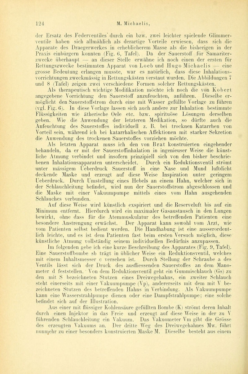 der Ersatz des Federventiles' durch ein bzw. zwei leichter spielende Glimmer- ventile haben sich allmählich als derartige Vorteile erwiesen, dass sich die Apparate des Draegerwerkes in erheblicherem Masse als die bisherigen in der Praxis einbürgern konnten (Fig. 6, Tafel). Da der Sauerstoff für Samariter- zwecke überhaupt — an dieser Stelle erwähne ich noch einen der ersten für Rettungszwecke bestimmten Apparat von Loeb und Hugo Michaelis — eine grosse Bedeutung erlangen musste, war es natürlich, dass diese Inhalations- vorrichtungen zweckmässig in Rettungskästen verstaut wurden. Die Abbildungen 7 und 8 (Tafel) zeigen zwei verschiedene Formen solcher Rettungskästen. Als therapeutisch wichtige Modifikation möchte ich noch die von Kobert angegebene Vorrichtung den Sauerstoff anzufeuchten, anführen. Dieselbe er- möglicht den Sauerstoffstrom durch eine mit Wasser gefüllte Vorlage zu führen (vgl. Fig. 6). In diese Vorlage lassen sich auch andere zur Inhalation bestimmte Flüssigkeiten wie ätherische Oele etc. bzw. spirituöse Lösungen derselben geben. Wie die Anwendung der letzteren Medikation, so dürfte auch die Anfeuchtung des Sauerstoffes individuell z. B. bei trocknen Katarrhen von Vorteil sein, während ich bei katarrhalischen Affektionen mit starker Sekretion die Anwendung des trockenen Sauerstoffes vorziehen möchte. Als letzten Apparat muss ich den von Brat konstruierten eingehender behandeln, da er mit der Sauerstoffinhalation in ingenieuser Weise die künst- liche Atmung verbindet und insofern prinzipiell sich von den bisher beschrie- benen Inhalationsapparaten unterscheidet. Durch ein Reduktionsventil strömt unter massigem Ueberdruck Sauerstoff in eine Nase und Mund luftdicht deckende Maske und erzeugt auf diese Weise Inspiration unter geringem Ueberdruck. Durch Umstellung eines Hebels an einem Hahn, welcher sich in der Schlauchleitung befindet, wird nun der Sauerstoffstrom abgeschlossen und die Maske mit einer Vakuumpumpe mittels eines vom Hahn ausgehenden Schlauches verbunden. Auf diese Weise wird künstlich exspiriert und die Reserveluft bis auf ein Minimum entfernt. Hierdurch wird ein maximaler Gasaustausch in den Lungen bewirkt, ohne dass für die Atemmuskulatur des betreffenden Patienten eine besondere Anstrengung erwächst. Der Apparat kann sowohl vom Arzt, wie vom Patienten selbst bedient werden. Die Handhabung ist eine ausserordent- lich leichte, und es ist dem Patienten fast beim ersten Versuch möglich, diese' künstliche Atmung vollständig seinem individuellen Bedürfnis anzupassen. Im folgenden gebe ich eine kurze Beschreibung des Apparates (Fig. 9, Tafel). Eine Sauerstoffbombe sb trägt in üblicher Weise ein Reduktionsventil, welches mit einem Inhaltsmesser c versehen ist. Durch Stellung der Schraube a des A^entils lässt sich der Druck des ausfliessenden Sauerstoffes an dem Mano- meter d feststellen.  Von dem Reduktionsventil geht ein Gummischlauch (Gs) zu den mit S bezeichneten Stutzen eines Dreiwegehahns, ein zweiter Schlauch steht einerseits mit einer Vakuumpumpe (Vp), andererseits mit dem mit V be- zeichneten Stutzen des betreffenden Hahns in Verbindung. Als Vakuumpumpe kann eine Wasserstrahlpumpe dienen oder eine Dampfstrahlpumpe; eine solche befindet sich auf der Illustration. Aus einer mit flüssiger Kohlensäure gefüllten Bombe (K) strömt deren Inhalt durch einen Injektor in das Freie und erzeugt auf diese Weise in der zu V führenden Schlauchleitung ein Vakuum. Das Vakuometer Vm gibt die Grösse des erzeugten Vakuums an. Der dritte Weg des Dreiwegehahnes Mw. führt nunmehr zu einer besonders konstruierten Maske M. Dieselbe besteht aus einem