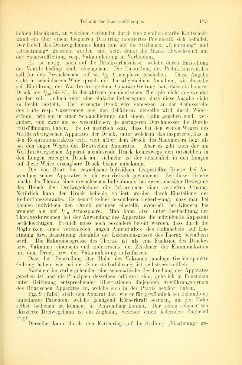 hohlen Blechkegel, an welchem verbunden durch eine ziemlich starke Kautschuk- wand ein über einem biegbaren Drahtring montiertes Pneumatik sich befindet. Der Hebel des Dreiwegehahnes kann nun auf die Stellungen „Einatmung und „Ausatmung gebracht werden und setzt damit die Maske abwechselnd mit der Sauerstoffleitung resp. Vakuumleitung in Verbindung. Es ist nötig, noch auf die Druckverhältnisse, welche durch Einstellung der Ventile bedingt sind, einzugehen. Die Einstellung des l\eduktionsventiles soll für den Erwachsenen auf ca. Y2 Atmosphäre geschehen. Diese Angabe steht in scheinbarem Widerspruch mit der allgemeinen x\nnahme, wie dieselbe seit Einführung der Waidenburgschen Apparate Geltung hat, dass ein höherer Druck als Y40 bis V25 ^^ ^g^ aktiven pneumatischen Therapie nicht angewendet werden soll. Jedoch zeigt eine einfache Ueberlegung, dass diese Angabe nicht zu Recht besteht. Der erzeugte Druck wird gemessen an der Abflussstelle des Luft- resp. Gasstromes aus den Behältern; derselbe wird durch Wider- stände, wie sie in einer Schlauchleitung und einem Hahn gegeben sind, ver- ändert, und zwar um so wesentlicher, je geringeren Durchmesser die Durch- trittsöffnungen haben. Es ist natürlich Har, dass bei den weiten Wegen des Waiden burgschen Apparates der Druck, unter welchem das inspirierte.Gas in den Respirationstraktus tritt, weit näher dem Druck des Manometers liegt als bei den engen Wegen des Bratschen Apparates. Aber es gibt auch der am Wal den burgschen Apparat abzulesende Druck keineswegs den tatsächlich in den Lungen erzeugten Druck an, vielmehr ist der tatsächlich in den Lungen auf diese Weise erzeugbare Druck bisher unbekannt. Die von Brat für erwachsene Individuen festgestellte Grösse bei An- wendung seines Apparates ist ein empirisch gewonnene. Bei dieser Grösse macht der Thorax eines erwachsenen Individuums bei zweckmässiger Bewegung des Hebels des Dreiwegehahnes die Exkursionen einer vertieften Atmung. Natürlich kann der Druck beliebig variiert werden durch Einstellung der Reduktionsschraube. Es bedarf keiner besonderen Ueberlegung, dass man bei kleinen Individuen den Druck geringer einstellt, eventuell bei Kindern bis weniger als auf Yio Atmosphäre. Man kann also unter Beobachtung der Thoraxexkursionen bei der x4nwendung des Apparates die individuelle Kapazität berücksichtigen. Freilich muss noch besonders betont werden, dass durch die Möglichkeit eines verschieden langen Aufenthaltes des Hahnhebels auf Ein- atmung bzw. Ausatmung ebenfalls die Exkursionsgrösse des Thorax beeinflusst wird. Die Exkursionsgrösse des Thorax ist als eine Funktion des Druckes bzw. Vakuums einerseits und andererseits der Zeitdauer der Kommunikation mit dem Druck bzw. der Vakuumleitung aufzufassen. Dass bei Beurteilung der Höhe des Vakuums analoge Gesichtspunkte Geltung haben, wie bei der Sauerstofi'zuführung, ist selbstverständlich. Nachdem im vorhergehenden eine schematische Beschreibung des Apparates gegeben ist und die Prinzipien desselben erläutert sind, gebe ich in folgendem unter Beifügung entsprechender Illustrationen diejenigen Ausführungsformen des Bratschen Apparates an, welche sich in der Praxis bewährt haben. Fig. 9 (Tafel) stellt den Apparat dar, wie er für gewöhnlich bei Behandlung ambulanter Patienten, welche genügend Körperkraft besitzen, um den Hahn selbst bedienen zu können, in Anwendung kommt. Der schon schematisch skizzierte Dreiwegehahn ist ein Zughahn, welcher einen federnden Zughebel trägt. Derselbe kann durch den Kettenring auf die Stellung „Einatmung ge-