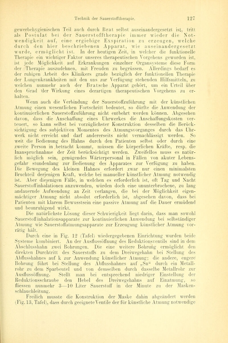 gewerbehygienischen Teil auch durch Brat selbst auseinandergesetzt ist, tritt als Postulat bei der Sauerstofftherapie immer wieder die Not- wendigkeit auf, eine ergiebige Exspiration zu erzeugen, welche durch den hier beschriebenen Apparat, wie auseinandergesetzt wurde, ermöglicht ist. In der heutigen Zeit, in welcher die funktionelle Therapie ein wichtiger Faktor unseres therapeutischen Vorgehens geworden ist, ist jede Möglichkeit auf Erkrankungen einzelner Organsysteme diese Form der Therapie auszudehnen, mit Freuden zu begrüssen. Allerdings bedarf es der ruhigen xVrbeit des Klinikers grade bezüglich der funktionellen Therapie der Langenkrankheiten mit den uns zur Verfügung stehenden Hilfsmitteln, zu welchen nunmehr auch der Bratsche Apparat gehört, um ein Urteil über den Grad der Wirkung eines derartigen therapeutischen Vorgehens zu er- halten. Wenn auch die Verbindung der Sauerstoffzuführung mit der künstlichen Atmung einen wesentlichen Fortschritt bedeutet, so dürfte die Anwendung der kontinuierlichen Sauerstoffzuführung nicht entbehrt werden können. Abgesehen davon, dass die Anschaffung eines Uhrwerkes die Anschaffungskosten ver- teuert, so kann selbst bei vorzüglichster Konstruktion desselben die Berück- sichtigung des subjektiven Momentes des Atmungsvorganges durch das Uhr- werk nicht erreicht und darf andererseits nicht vernachlässigt werden. So weit die Bedienung des Flahns durch den Patienten selbst oder durch eine zweite Person in betracht kommt, müssen die körperlichen Kräfte, resp. die Inanspruchnahme der Zeit berücksichtigt werden. Zweifellos muss es natür- lich möglich sein, genügendes Wärterpersonal in Fällen von akuter Lebens- gefahr stundenlang zur Bedienung des Apparates zur Verfügung zu haben. Die Bewegung des kleinen Hahnes erfordert zwar nur einen minimalsten Bruchteil derjenigen Kraft, welche bei manueller künstlicher Atmung notwendig ist. Aber diejenigen Fälle, in welchen es erforderlich ist, oft Tag und Nacht Sauerstoff Inhalationen anzuwenden, würden doch eine ununterbrochene, zu lang andauernde Aufwendung an Zeit verlangen, die bei der Möglichkeit eigen- mächtiger Atmung nicht absolut erforderlich ist, abgesehen davon, dass bei Patienten mit klarem Bewusstsein eine passive Atmung auf die Dauer ermüdend und beunruhigend wirkt. Die natürlichste Lösung dieser Schwierigkeit liegt darin, dass man sowohl Sauerstoffinhalationsapparate zur kontinuierlichen Anwendung bei selbständiger Atmung wie Sauerstoifatmungsapparate zur Erzeugung künstlicher Atmung vor- rätig hält. Durch eine in Fig. 12 (Tafel) wiedergegebenen Einrichtung wurden beide Systeme kombiniert. An der Ausflussöffnung des Reduktionsventils sind in dem Abschlusshahn zwei Bohrungen. Die eine weitere Bohrung ermöglicht den direkten Durchtritt des Sauerstoffs zu dem Dreiwegehahn bei Stellung des Abflusshahnes auf k zur Anwendung künstlicher Atmung; die andere, engere Bohrung führt bei Stellung des i^bflusshahnes auf „Sn durch ein Metall- rohr zu dem Sparbeutel und von demselben durch dasselbe Metallrohr zur Ausflussöffnung. Stellt man bei entsprechend niedriger Einstellung der Reduktionsschraube den Hebel des Dreiwegehahns auf Einatmung, so fliessen nunmehr 3—10 Liter Sauerstoff in der Minute zu der Masken- schlauchleitung. Freilich musste die Konstruktion der Maske dahin abgeändert werden (Fig. 13, Tafel), dass durch geeignete Ventile der für künstliche Atmung notwendige