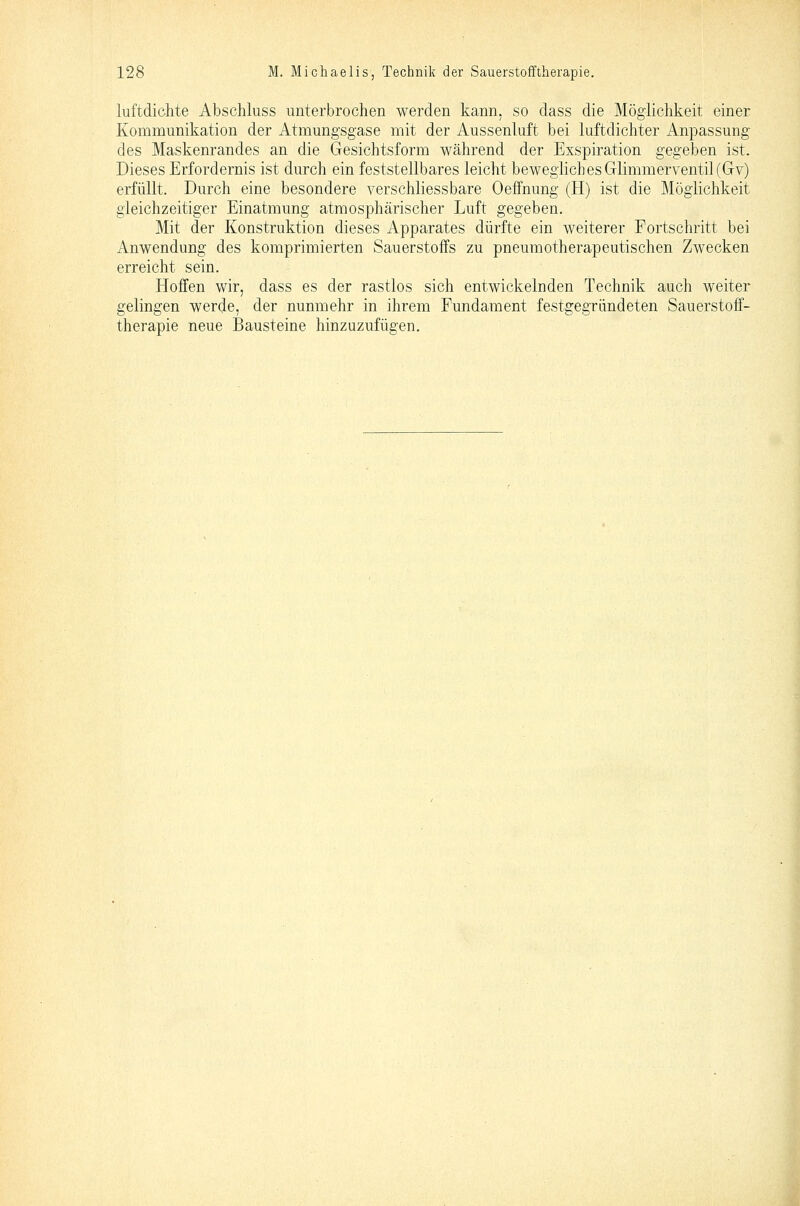 luftdichte Abschluss unterbrochen werden kann, so dass die Möglichkeit einer Kommunikation der Atmungsgase mit der Aussenluft bei luftdichter Anpassung des Maskenrandes an die Gesichtsform während der Exspiration gegeben ist. Dieses Erfordernis ist durch ein feststellbares leicht beweglich es Glimmerventil (Gv) erfüllt. Durch eine besondere verschliessbare Oeffnung (H) ist die Möglichkeit gleichzeitiger Einatmung atmosphärischer Luft gegeben. Mit der Konstruktion dieses Apparates dürfte ein weiterer Fortschritt bei i\,nwendung des komprimierten Sauerstoffs zu pneumotherapeutischen Zwecken erreicht sein. Hoffen wir, dass es der rastlos sich entwickelnden Technik auch weiter gelingen werde, der nunmehr in ihrem Fundament festgegriindeten Sauerstoff- therapie neue Bausteine hinzuzufügen.