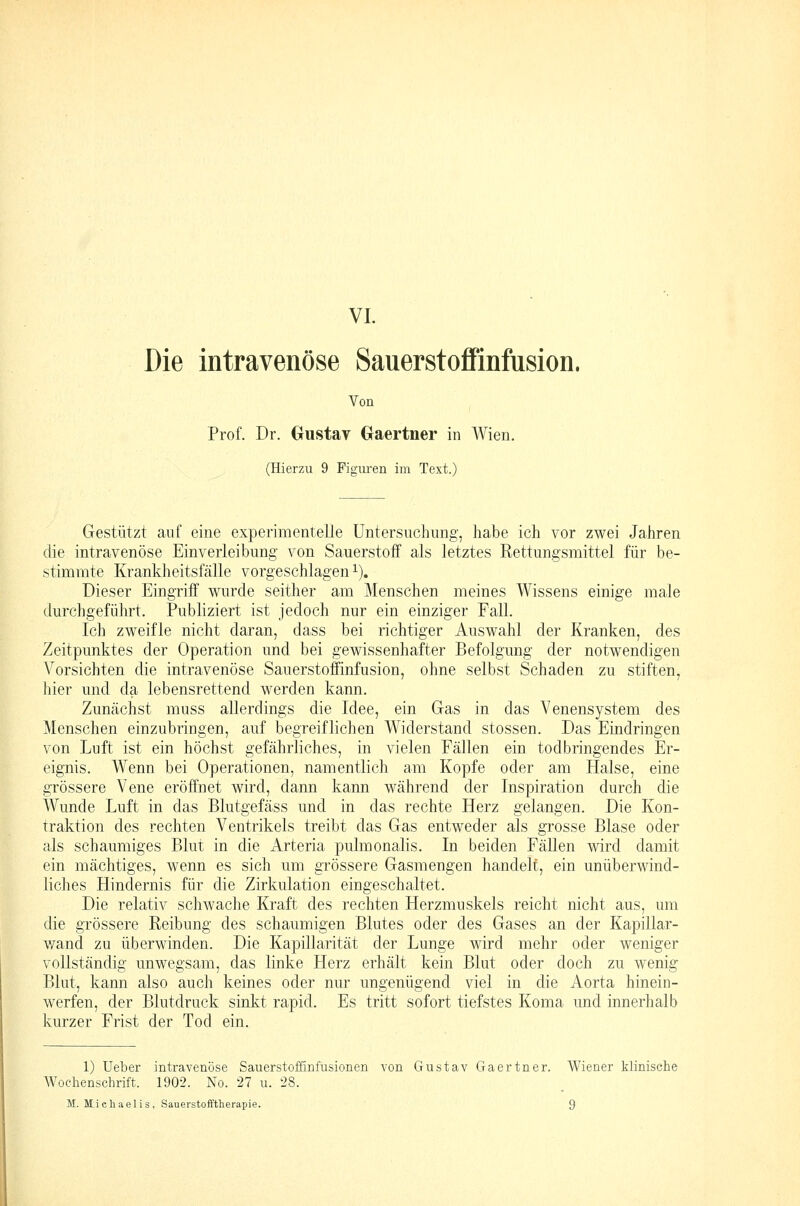 VI. Die intravenöse Sauerstoffinfusion. Von Prof. Dr. GiistaT Gaertner in Wien. (Hierzu 9 Figuren im Text.) Gestützt auf eine experimentelle Untersuchung, habe ich vor zwei Jahren die intravenöse Einverleibung von Sauerstoff als letztes Rettungsmittel für be- stimmte Krankheitsfälle vorgeschlagen i). Dieser Eingriff wurde seither am Menschen meines Wissens einige male durchgeführt. Publiziert ist jedoch nur ein einziger Fall. Ich zweifle nicht daran, dass bei richtiger Auswahl der Kranken, des Zeitpunktes der Operation und bei gewissenhafter Befolgung der notwendigen Vorsichten die intravenöse Sauerstoffinfusion, ohne selbst Schaden zu stiften, hier und da lebensrettend werden kann. Zunächst muss allerdings die Idee, ein Gas in das Venensystem des Menschen einzubringen, auf begreiflichen Widerstand stossen. Das Eindringen von Luft ist ein höchst gefährliches, in vielen Fällen ein todbringendes Er- eignis. Wenn bei Operationen, namentlich am Kopfe oder am Halse, eine grössere Vene eröffnet wird, dann kann während der Inspiration durch die Wunde Luft in das Blutgefäss und in das rechte Herz gelangen. Die Kon- traktion des rechten Ventrikels treibt das Gas entweder als grosse Blase oder als schaumiges Blut in die Arteria pulmonalis. In beiden Fällen wird damit ein mächtiges, wenn es sich um grössere Gasmengen handelt, ein unüberwind- liches Hindernis für die Zirkulation eingeschaltet. Die relativ schwache Kraft des rechten Herzmuskels reicht nicht aus, um die grössere Reibung des schaumigen Blutes oder des Gases an der Kapillar- wand zu überwinden. Die Kapillarität der Lunge wird mehr oder weniger vollständig unwegsam, das linke Herz erhält kein Blut oder doch zu wenig Blut, kann also auch keines oder nur ungenügend viel in die Aorta hinein- werfen, der Blutdruck sinkt rapid. Es tritt sofort tiefstes Koma und innerhalb kurzer Frist der Tod ein. 1) lieber intravenöse Sauerstoifinfusionen von Gustav Gaertner. Wiener klinische AVoehensclirift. 1902. No. 27 u. 28.