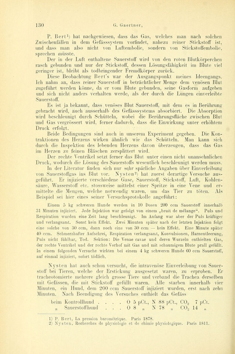 P. Bert^) hat nachgewiesen, dass das Gas, welches man nach solchen Zwischenfällen in dem Gefässsystem vorfindet, nahezu reiner Stickstoff ist, und dass man also nicht von Ijaftembolie, sondern von Stickstoffembolie, sprechen müsste. Der in der Luft enthaltene Sauerstoff wird von den roten Blutkörperchen rasch gebunden und nur der Stickstoff, dessen Lösungsfähigkeit im Blute viel geringer ist, bleibt als todbringender Fremdkörper zurück. Diese Beobachtung Bert's war der Ausgangspunkt meines Ideengangs. Ich nahm an, dass reiner Sauerstoff in beträchtlicher Menge dem venösen Blut zugeführt werden könne, da er vom Blute gebunden, seine Gasform aufgeben und sich nicht anders verhalten werde, als der durch die Lungen einverleibte Sauerstoff. Es ist ja bekannt, dass venöses Blut Sauerstoff, mit dem es in Berührung gebracht wird, auch ausserhalb des Gefässsystems absorbiert. Die Absorption wird beschleunigt durch Schütteln, wobei die Berührungsfläche zwischen Blut und Gas vergrössert wird, ferner dadurch, dass die Einwirkung unter erhöhtem Druck erfolgt. Beide Bedingungen sind auch in unserem Experiment gegeben. Die Kon- traktionen des Herzens wirken ähnlich wie das Schütteln. Man kann sich durch die Inspektion des lebenden Herzens davon überzeugen, dass das Gas im Herzen zu feinen Bläschen zersplittert wird. Der rechte Ventrikel setzt ferner das Blut unter einen nicht unansehnlichen Druck, wodurch die Lösung des Sauerstoffs wesentlich beschleunigt werden muss. In der Literatur finden sich nur sehr spärliche Angaben über Einverleibung von Sauerstoffgas ins Blut vor. Nysten-) hat zuerst derartige Versuche aus- geführt. Er injizierte verschiedene Gase, Sauerstoff, Stickstoff, Luft, Kohlen- säure, Wasserstoff etc. stossweise mittelst einer Spritze in eine Vene und er- mittelte die Mengen, welche notwendig waren, um das Tier zu töten. Als Beispiel sei hier eines seiner Versuchsprotokolle angeführt: Einem 5 Ivg schweren Hunde werden in 10 Dosen 200 ccm Sauerstoff innerhalb 31 Minuten injiziert. Jede Injektion war gefolgt von einem „bruit de melange. Puls und Respiration wurden eine Zeit lang beschleunigt. Im Anfang war aber der Puls kräftiger und verlangsamt. Sonst kein Effekt. Zwei Minuten später nach der letzten Injektion folgt eine solche von 30 ccm, dann noch eine von 30 ccm — kein Effekt. Eine Minute später 40 ccm. Schmerzhafter Aufschrei, Respiration verlangsamt, Konvulsionen, Harnentleerung, Puls nicht fühlbar, Tod. Sektion: Die Venae cavae und deren Wurzeln enthielten Gas, der rechte Ventrikel und der rechte Vorhof mit Gas und mit schaumigem Blute prall gefüllt. In einem folgenden Versuche wirkten bei einem 4 kg schweren Huiide 60 ccm Sauerstoff, auf einmal injiziert, sofort tödlich. Nysten hat auch schon versucht, die intravenöse Einverleibung von Sauer- stoff bei Tieren, welche der Erstickung ausgesetzt waren, zu erproben. Er tracheotomierte mehrere gleich grosse Tiere und verband die Trachea derselben mit Gefässen, die mit Stickstoff gefüllt waren. Alle starben innerhalb vier Minuten, ein Hund, dem 200 ccm Sauerstoff injiziert wurden, erst nach zehn Minuten. Nach Beendigung des A^ersuches enthielt das Gefäss beim Kontrollhund .... 0 5 pCt., N 88 pCt., COo 7 pCt. „ Sauerstoffhund ... 0 8 „ N 78 „ COo 14 „ 1) P. Bert, La pression barometrique. Paris 1878. 2) Nysten, Recherches de pbysiologie et de ehimie physiologique. Paris 1811.