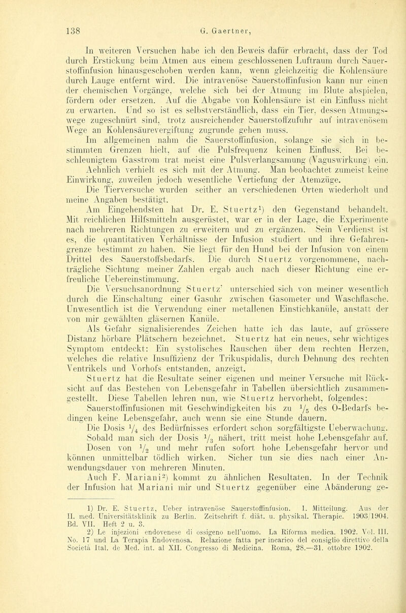 In weiteren Versuchen habe ich den Beweis dafür erbracht, dass der Tod durch Erstickung beim Atmen aus einem geschlossenen Luftraum durch Sauer- stoffinfusion hinausgeschoben werden kann, wenn gleichzeitig die Kohlensäure durch Lauge entfernt wird. Die intravenöse Sauerstoffinfusion kann nur einen der chemischen A^'orgänge, welche sich bei der Atmung im Blute abspielen, fördern oder ersetzen. Auf die Abgabe von Kohlensäure ist ein Einfluss nicht zu erwarten. Und so ist es selbstverständlich, dass ein Tier, dessen Atmungs- wege zugeschnürt sind, trotz ausreichender Sauerstoff'zufuhr auf intravenösem Wege an Kolilensäurevergiftung zugrunde gehen muss. Im allgemeinen nahm die Sauerstoffinfusion, solange sie sicli in be- stimmten Grenzen hielt, auf die Pulsfrequenz keinen Einfluss. Bei be- schleunigtem Gasstrom trat meist eine Pulsverlangsamung (Vaguswirkung) ein. Aehnlich verhielt es sich mit der Atmung. Man beobachtet zumeist keine Einwirkung, zuweilen jedoch wesentliche Vertiefung der Atemzüge, Die Tierversuche wurden seither an verschiedenen Orten wiederholt und meine Angaben bestätigt. Am Eingehendsten hat Dr. E. Stuertz^) den Gegenstand behandelt. Mit reichlichen Hilfsmitteln ausgerüstet, war er in der Lage, die Ex^Derimente nach mehreren Richtungen zu erweitern und zu ergänzen. Sein Verdienst ist es, die quantitativen Verhältnisse der Infusion studiert und ihre Gefahren- grenze bestimmt zu haben. Sie liegt für den Hund bei der Infusion von einem Drittel des Sauerstoffsbedarfs. Die durch Stuertz vorgenommene, nach- trägliche Sichtung meiner Zahlen ergab auch nach dieser Richtung eine er- freuliche üebereinstimmung. Die Versuchsanordnung Stuertz' unterschied sich von meiner wesentlich durch die Einschaltung einer Gasuhr zwischen Gasometer und Waschflasche. Unwesentlich ist die Verwendung einer metallenen Einstichkanüle, anstatt der von mir gewählten gläsernen Kanüle. Als Gefahr signalisierendes Zeichen hatte ich das laute, auf grössere Distanz hörbare Plätschern bezeichnet. Stuertz hat ein neues, sehr wichtiges Symptom entdeckt: Ein systolisches Rauschen über dem rechten Herzen, welches die relative Insuffizienz der Trikuspidalis, durch Dehnung des, rechten Ventrikels und Vorhofs entstanden, anzeigt. Stuertz hat die Resultate seiner eigenen und meiner Versuche mit Rück- sicht auf das Bestehen von Lebensgefahr in Tabellen übersichtlich zusammen- gestellt. Diese Tabellen lehren nun, wie Stuertz hervorhebt, folgendes: Sauerstoffinfusionen mit Geschwindigkeiten bis zu Ys ^^^ 0-Bedarfs be- dingen keine Lebensgefahr, auch wenn sie eine Stunde dauern. Die Dosis Y4 des Bedürfnisses erfordert schon sorgfältigste Ueberwachung. Sobald man sich der Dosis V3 nähert, tritt meist hohe Lebensgefahr auf. Dosen von Y2 ^^^^^^ mehr rufen sofort hohe Lebensgefahr hervor und können unmittelbar tödhch wirken. Sicher tun sie dies nacli einer An- wendungsdauer von mehreren Minuten. Auch F. Mariani-) kommt zu ähnlichen Resultaten. In der Technik der Infusion hat Mariani mir und Stuertz gegenüber eine Abänderung ge- 1) Dr. E. Stuertz, Ueber intravenöse Sauerstoffinfusion. 1. Mitteilung. Aus der IL med. Universitätsklinik zu Berlin. Zeitschrift f. diät. u. physikal. Therapie. 1903/1904. Bd. VII. Heft 2 u. 3. 2) Le injezioni endovenese di ossigeno neiruomo. La Riforma medica. 1902. Vol. III. No. 17 und La Terapia Endovenosa. Relazione fatta per incarico del consiglio direttivo della Societä Ital. de Med. int. al XII. Congresso di Medicina. Roma, 28.—31. ottobre 1902.