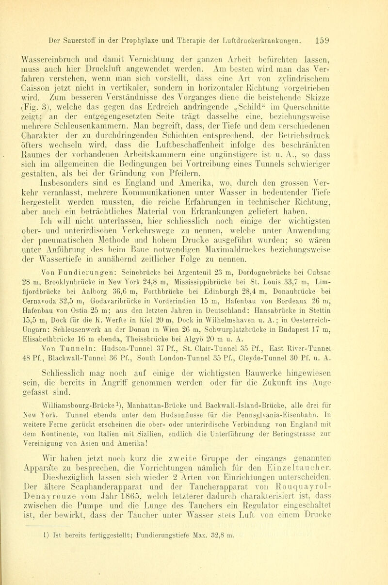 Wasserombruch und damit Vernichtung der ganzen Arbeit befürcJiten lassen, muss auch hier Druckluft angewendet werden. Am besten wird man das Ver- fahren verstehen, wenn man sich vorstellt, dass eine Art von zylindrischem Caisson jetzt nicht in vertikaler, sondern in horizontaler Eichtung vorgetrieben wird. Zum besseren Verständnisse des Vorganges diene die beistehende Skizze (Fig. 3), welche das gegen das Erdreich andringende „Sciiild im Querschnitte zeigt; an der entgegengesetzten Seite trägt dasselbe eine, beziehungsweise mehrere Schleusenkammern. Man begreift, dass, der Tiefe und dem verschiedenen Charakter der zu durchdringenden Schi eilten entsprechend, der Betriebsdruck öfters wechseln wird, dass die Luftbescliaffenheit infolge des beschränkten Raumes der vorliandenen Arbeitskammern eine ungünstigere ist u. A., so dass sich im allgemeinen die Bedingungen bei Vortreibung eines Tunnels schwieriger gestalten, als bei der Gründung von Pfeilern. Insbesonders sind es England und Amerika, wo, durch den grossen Ver- kehr veranlasst, mehrere Kommunikationen unter Wasser in bedeutender Tiefe hergestellt werden mussten, die reiche Erfahrungen in technischer Richtung, aber auch ein beträchtliches Material von Erkrankungen geliefert haben. Ich will nicht unterlassen, hier schliesslich noch einige der wichtigsten ober- und unterirdischen Verkehrswege zu nennen, welche unter Anwendung der pneumatischen Methode und hohem Drucke ausgeführt wurden; so wären unter Anführung des beim Baue notwendigen Maximaldruckes beziehungsweise der Wassertiefe in annähernd zeitlicher Folge zu nennen. Von Fundierungen: Seinebrücke bei Argenteuil 23 m, Dordognebrücke bei Cubsac 28 m, Brooklynbrücke in New York 24,8 m, Mississippibrücke bei St. Louis 33,7 m, Lim- fijordbrücke bei Aalborg 36,6 m, Forthbrücke bei Edinburgh 28,4 m, Donaubrücke bei Cernavoda 32,5 m, Godavaribrücke in Vorderindien 15 m, Hafenbau von Bordeaux 26 m, Hafenbau von Ostia 25 m; aus den letzten Jahren in Deutschland: Hansabrücke in Stettin 15,5 m, Dock für die K. Werfte in Kiel 20 m, Dock in Wilhelmshaven u. A.; in Oesterreich- üngarn: Schleusenwerk an der Donau in Wien 26 m, Schwurplatzbrücke in Budapest 17 m, Elisabethbrücke 16 m ebenda, Theissbrücke bei Algyö 20 m u. A. Von Tunneln: Hudson-Tunnel 37 Pf., St. Clair-Tunnel 35 Pf., East River-Tunnei 48 Pf., Blackwall-Tunnel 36 Pf., South London-Tunnel 35 Pf., Cleyde-Tunnel 30 Pf. u. A. Schliesslich mag noch auf einige der wichtigsten Bauwerke hingewiesen sein, die bereits in Angriif genommen werden oder für die Zukunft ins Auge gefasst sind. Williamsbourg-Brücke^), Manhattan-Brücke und Backwall-Island-Brücke, alle drei für New York. Tunnel ebenda unter dem Hudsonflusse für die PennsyJ.vania-Eisenbahn. In weitere Ferne gerückt erscheinen die ober- oder unterirdische Verbindung von England mit dem Kontinente, von Italien mit Sizilien, endlich die Unterführung der Beringstrasse zur Vereinigung von Asien und Amerika! Wir haben jetzt noch kurz die zweite Gruppe der eingangs genannten Appara'te zu besprechen, die Vorrichtungen nämlich für den Einzeltaucher. Diesbezüglich lassen sich wieder 2 xArten von Einrichtungen unterscheiden. Der ältere Scaphanderapparat und der Taucherapparat von Rouquayrol- Denayrouze vom Jahr 1865, welch letzterer dadurch charakterisiert ist. dass zwischen die Pumpe und die Lunge des Tauchers ein Regulator eingeschaltet ist, der bewirkt, dass der Taucher unter Wasser stets Luft von einem Drucke 1) Ist bereits fertiggestellt; Fundierungstiefe Max. 32,8 m.