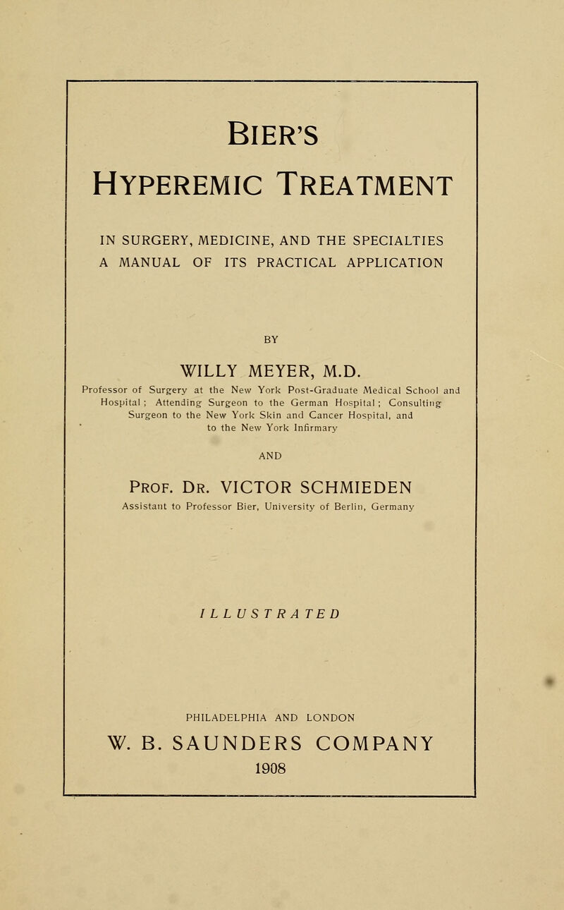 BIER'S Hyperemic Treatment IN SURGERY, MEDICINE, AND THE SPECIALTIES A MANUAL OF ITS PRACTICAL APPLICATION BY WILLY MEYER, M.D. Professor of Surgery at the New York Post-Graduate Medical School and Hospital ; Attending Surgeon to the German Hospital ; Consulting Surgeon to the New York Skin and Cancer Hospital, and to the New York Infirmary AND Prof. Dr. VICTOR SCHMIEDEN Assistant to Professor Bier, University of Berlin, Germany I LLU ST R A TED PHILADELPHIA AND LONDON W. B. SAUNDERS COMPANY 1908