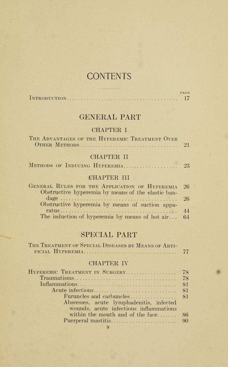 CONTENTS PAGE Introduction 17 GENERAL PART CHAPTER I The Advantages of the Hyperemic Treatment Over Other Methods 21 CHAPTER II Methods of Inducing Hyperemia 23 CHAPTER III General Rules for the Application of Hyperemia 26 Obstructive hyperemia by means of the elastic ban- dage 26 Obstructive hyperemia by means of suction appa- ratus 44 The induction of hyperemia by means of hot air. . . 64 SPECIAL PART The Treatment of Special Diseases by Means of Arti- ficial Hyperemia 77 CHAPTER IV Hyperemic Treatment in Surgery 78 Traumatisms 78 Inflammations 81 Acute infections 81 Furuncles and carbuncles 81 Abscesses, acute lymphadenitis, infected wounds, acute infectious inflammations within the mouth and of the face 86 Puerperal mastitis 90