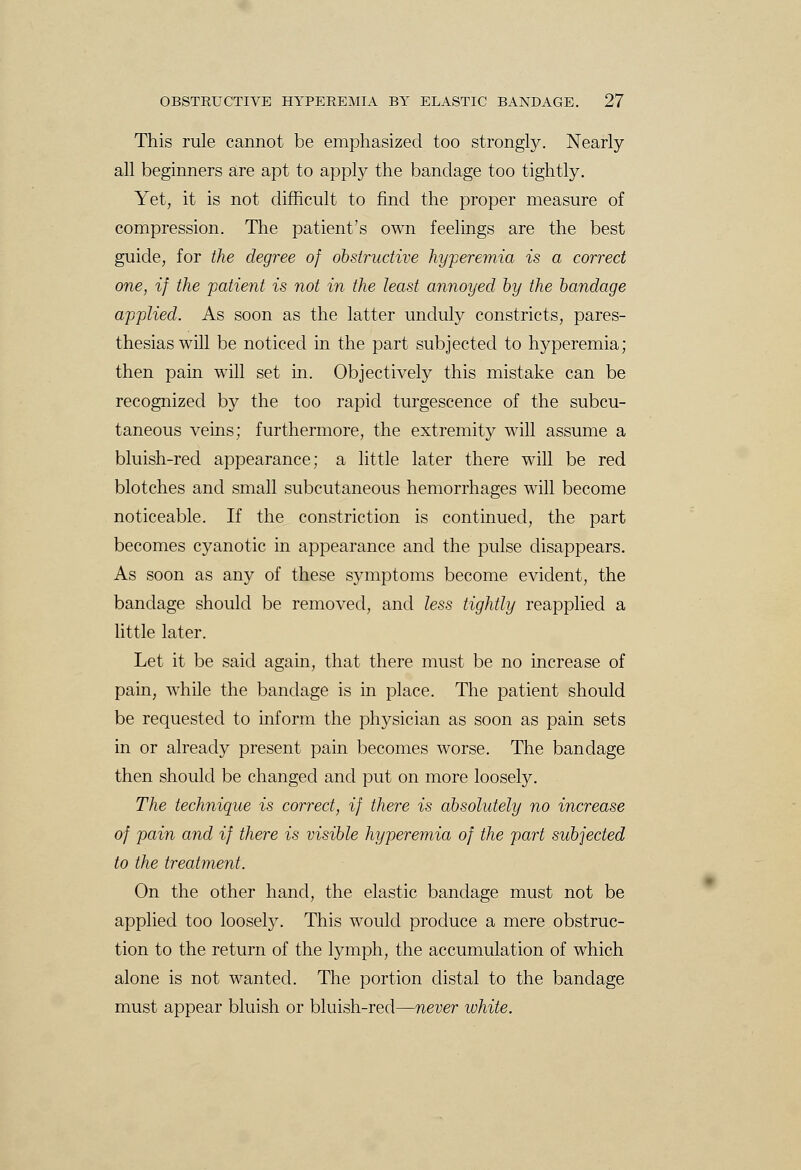 This rule cannot be emphasized too strongly. Nearly all beginners are apt to apply the bandage too tightly. Yet, it is not difficult to find the proper measure of compression. The patient's own feelings are the best guide, for the degree of obstructive hyperemia is a correct one, if the patient is not in the least annoyed by the bandage applied. As soon as the latter unduly constricts, pares- thesias will be noticed in the part subjected to hyperemia; then pain will set in. Objectively this mistake can be recognized by the too rapid turgescence of the subcu- taneous veins; furthermore, the extremity will assume a bluish-red appearance; a little later there will be red blotches and small subcutaneous hemorrhages will become noticeable. If the constriction is continued, the part becomes cyanotic in appearance and the pulse disappears. As soon as any of these symptoms become evident, the bandage should be removed, and less tightly reapplied a little later. Let it be said again, that there must be no increase of pain, while the bandage is in place. The patient should be requested to inform the physician as soon as pain sets in or already present pain becomes worse. The bandage then should be changed and put on more loosely. The technique is correct, if there is absolutely no increase of pain and if there is visible hyperemia of the part subjected to the treatment. On the other hand, the elastic bandage must not be applied too loosely. This would produce a mere obstruc- tion to the return of the lymph, the accumulation of which alone is not wanted. The portion distal to the bandage must appear bluish or bluish-red—never white.