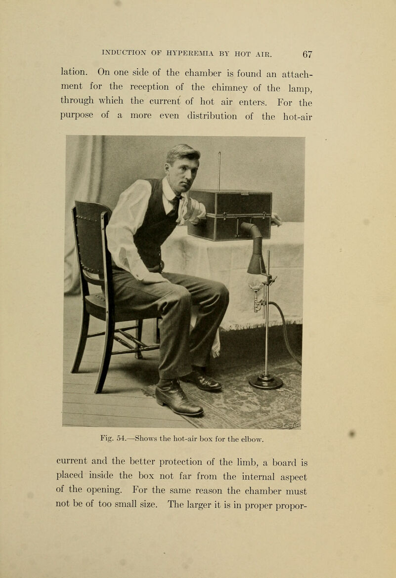 lation. On one side of the chamber is found an attach- ment for the reception of the chimney of the lamp, through which the current of hot air enters. For the purpose of a more even distribution of the hot-air Fig. 54.—Shows the hot-air box for the elbow. current and the better protection of the limb, a board is placed inside the box not far from the internal aspect of the opening. For the same reason the chamber must not be of too small size. The larger it is in proper propor-