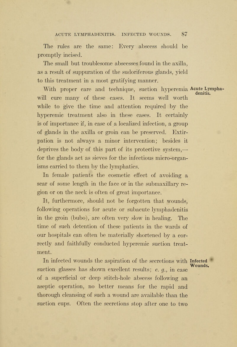 The rules are the same: Every abscess should be promptly incised. The small but troublesome abscesses found in the axilla, as a result of suppuration of the sudoriferous glands, yield to this treatment in a most gratifying manner. With proper care and technique, suction hyperemia Acute Lympha- denitis, will cure many of these cases. It seems well worth while to give the time and attention required by the hyperemic treatment also in these cases. It certainly is of importance if, in case of a localized infection, a group of glands in the axilla or groin can be preserved. Extir- pation is not always a minor intervention; besides it deprives the body of this part of its protective system,— for the glands act as sieves for the infectious micro-organ- isms carried to them by the lymphatics. In female patients the cosmetic effect of avoiding a scar of some length in the face or in the submaxillary re- gion or on the neck is often of great importance. It, furthermore, should not be forgotten that wounds, following operations for acute or subacute lymphadenitis in the groin (bubo), are often very slow in healing. The time of such detention of these patients in the wards of our hospitals can often be materially shortened by a cor- rectly and faithfully conducted hyperemic suction treat- ment. In infected wounds the aspiration of the secretions with Infected * Wounds, suction glasses has shown excellent results; e. g., in case of a superficial or deep stitch-hole abscess following an aseptic operation, no better means for the rapid and thorough cleansing of such a wound are available than the suction cups. Often the secretions stop after one to two