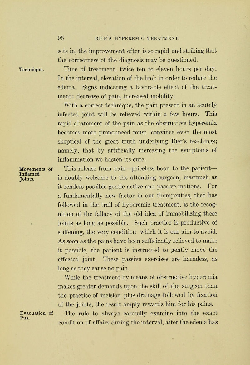 Technique. Movements of Inflamed Joints. Evacuation of Pus. sets in, the improvement often is so rapid and striking that the correctness of the diagnosis may be questioned. Time of treatment, twice ten to eleven hours per day. In the interval, elevation of the limb in order to reduce the edema. Signs indicating a favorable effect of the treat- ment : decrease of pain, increased mobility. With a correct technique, the pain present in an acutely infected joint will be relieved within a few hours. This rapid abatement of the pain as the obstructive hyperemia becomes more pronounced must convince even the most skeptical of the great truth underlying Bier's teachings; namely, that by artificially increasing the symptoms of inflammation we hasten its cure. This release from pain—priceless boon to the patient— is doubly welcome to the attending surgeon, inasmuch as it renders possible gentle active and passive motions. For a fundamentally new factor in our therapeutics, that has followed in the trail of hyperemic treatment, is the recog- nition of the fallacy of the old idea of immobilizing these joints as long as possible. Such practice is productive of stiffening, the very condition which it is our aim to avoid. As soon as the pains have been sufficiently relieved to make it possible, the patient is instructed to gently move the affected joint. These passive exercises are harmless, as long as they cause no pain. While the treatment by means of obstructive hyperemia makes greater demands upon the skill of the surgeon than the practice of incision plus drainage followed by fixation of the joints, the result amply rewards him for his pains. The rule to always carefully examine into the exact condition of affairs during the interval, after the edema has