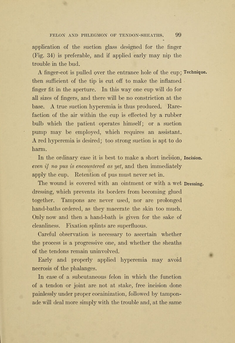 application of the suction glass designed for the finger (Fig. 34) is preferable, and if applied early may nip the trouble in the bud. A finger-cot is pulled over the entrance hole of the cup; Technique, then sufficient of the tip is cut off to make the inflamed finger fit in the aperture. In this way one cup will do for all sizes of fingers, and there will be no constriction at the base. A true suction hyperemia is thus produced. Rare- faction of the air within the cup is effected by a rubber bulb which the patient operates himself; or a suction pump may be employed, which requires an assistant. A red hyperemia is desired; too strong suction is apt to do harm. In the ordinary case it is best to make a short incision, Incision. even if no pus is encountered as yet, and then immediately apply the cup. Retention of pus must never set in. The wound is covered with an ointment or with a wet Dressing. dressing, which prevents its borders from becoming glued together. Tampons are never used, nor are prolonged hand-baths ordered, as they macerate the skin too much. Only now and then a hand-bath is given for the sake of cleanliness. Fixation splints are superfluous. Careful observation is necessary to ascertain whether the process is a progressive one, and whether the sheaths of the tendons remain uninvolved. Early and properly applied hyperemia may avoid necrosis of the phalanges. In case of a subcutaneous felon in which the function of a tendon or joint are not at stake, free incision done painlessly under proper cocainization, followed by tampon- ade will deal more simply with the trouble and, at the same