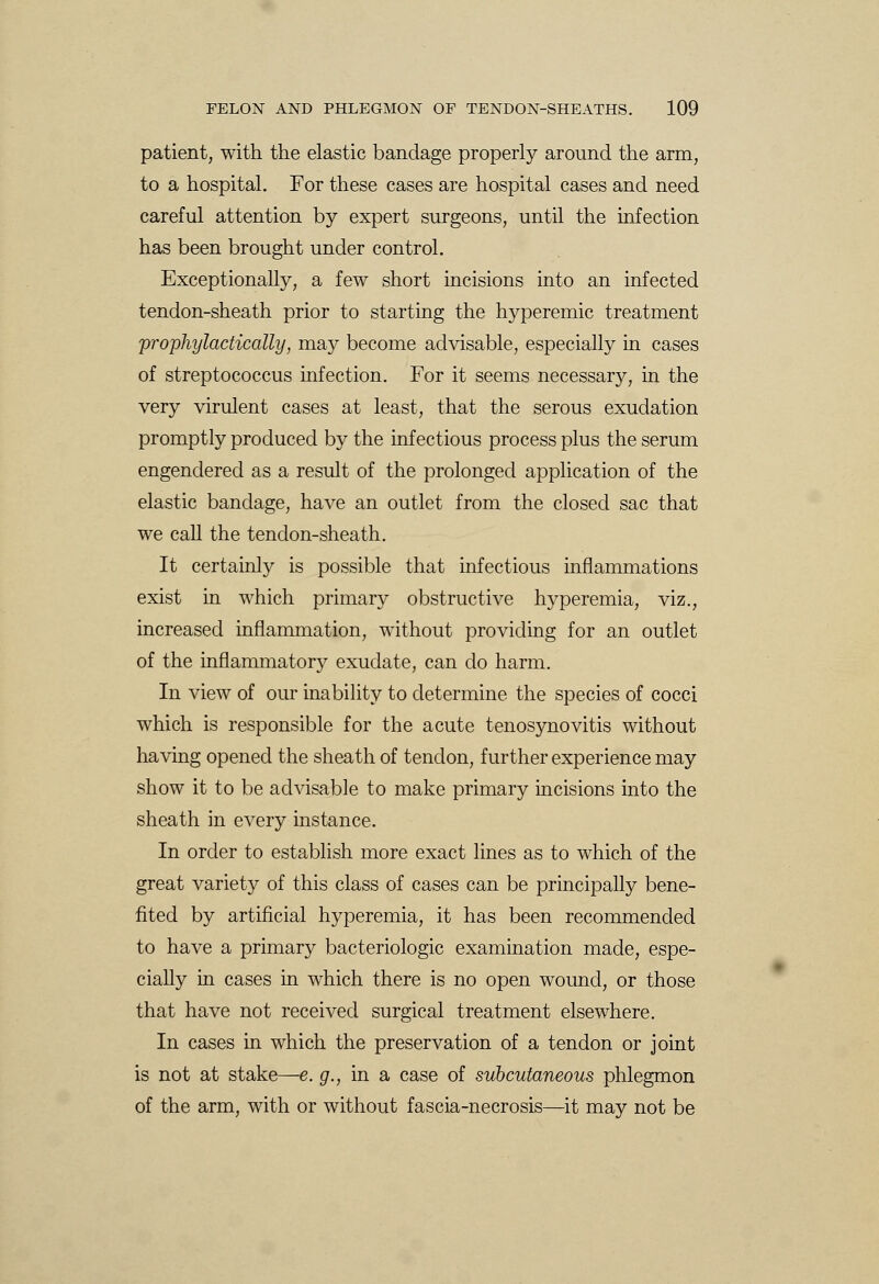patient, with the elastic bandage properly around the arm, to a hospital. For these cases are hospital cases and need careful attention by expert surgeons, until the infection has been brought under control. Exceptionally, a few short incisions into an infected tendon-sheath prior to starting the hyperemic treatment prophylactically, may become advisable, especially in cases of streptococcus infection. For it seems necessary, in the very virulent cases at least, that the serous exudation promptly produced by the infectious process plus the serum engendered as a result of the prolonged application of the elastic bandage, have an outlet from the closed sac that we call the tendon-sheath. It certainly is possible that infectious inflammations exist in which primary obstructive hyperemia, viz., increased inflammation, without providing for an outlet of the inflammatory exudate, can do harm. In view of our inability to determine the species of cocci which is responsible for the acute tenosynovitis without having opened the sheath of tendon, further experience may show it to be advisable to make primary incisions into the sheath in every instance. In order to establish more exact lines as to which of the great variety of this class of cases can be principally bene- fited by artificial hyperemia, it has been recommended to have a primary bacteriologic examination made, espe- cially in cases in which there is no open wound, or those that have not received surgical treatment elsewhere. In cases in which the preservation of a tendon or joint is not at stake—e. g., in a case of subcutaneous phlegmon of the arm, with or without fascia-necrosis—it may not be