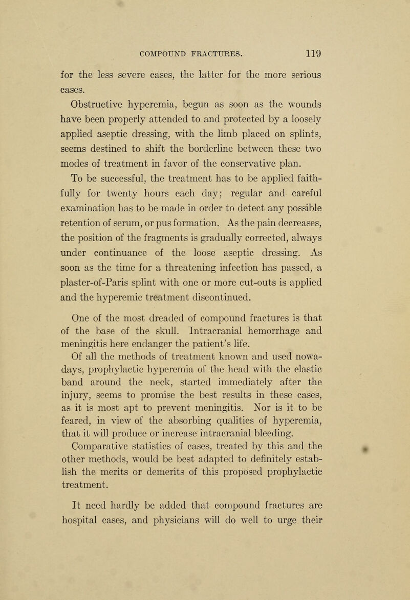 for the less severe cases, trie latter for the more serious cases. Obstructive hyperemia, begun as soon as the wounds have been properly attended to and protected by a loosely applied aseptic dressing, with the limb placed on splints, seems destined to shift the borderline between these two modes of treatment in favor of the conservative plan. To be successful, the treatment has to be applied faith- fully for twenty hours each clay; regular and careful examination has to be made in order to detect any possible retention of serum, or pus formation. As the pain decreases, the position of the fragments is gradually corrected, always under continuance of the loose aseptic dressing. As soon as the time for a threatening infection has passed, a plaster-of-Paris splint with one or more cut-outs is applied and the hyperemic treatment discontinued. One of the most dreaded of compound fractures is that of the base of the skull. Intracranial hemorrhage and meningitis here endanger the patient's life. Of all the methods of treatment known and used nowa- days, prophylactic hyperemia of the head with the elastic band around the neck, started immediately after the injury, seems to promise the best results in these cases, as it is most apt to prevent meningitis. Nor is it to be feared, in view of the absorbing qualities of hyperemia, that it will produce or increase intracranial bleeding. Comparative statistics of cases, treated by this and the other methods, would be best adapted to definitely estab- lish the merits or demerits of this proposed prophylactic treatment. It need hardly be added that compound fractures are hospital cases, and physicians will do well to urge their