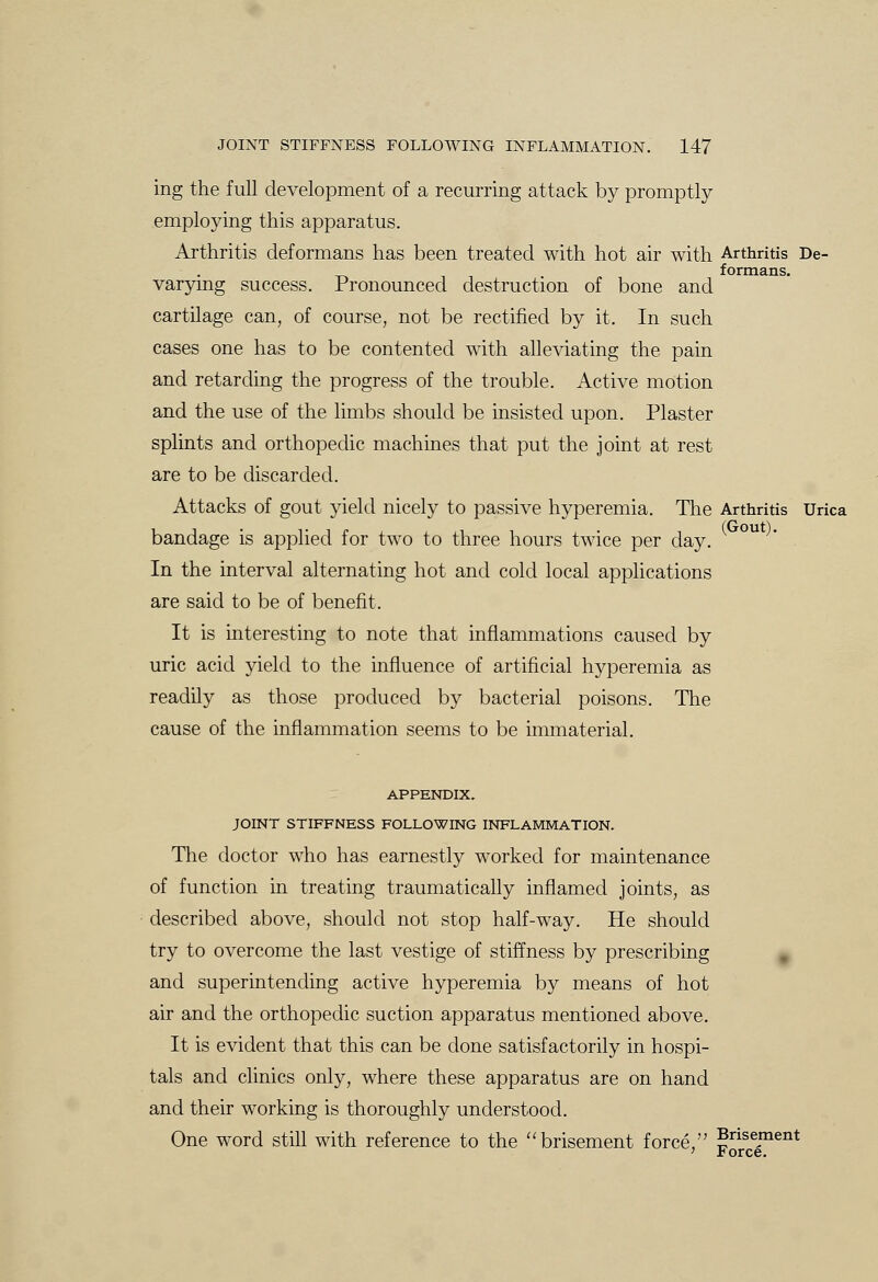 ing the full development of a recurring attack by promptly employing this apparatus. Arthritis deformans has been treated with hot air with Arthritis De- formans. varying success. Pronounced destruction of bone and cartilage can, of course, not be rectified by it. In such cases one has to be contented with alleviating the pain and retarding the progress of the trouble. Active motion and the use of the limbs should be insisted upon. Plaster splints and orthopedic machines that put the joint at rest are to be discarded. Attacks of gout yield nicely to passive hyperemia. The Arthritis Urica bandage is applied for two to three hours twice per day. In the interval alternating hot and cold local applications are said to be of benefit. It is interesting to note that inflammations caused by uric acid yield to the influence of artificial hyperemia as readily as those produced by bacterial poisons. The cause of the inflammation seems to be immaterial. APPENDIX. JOINT STIFFNESS FOLLOWING INFLAMMATION. The doctor who has earnestly worked for maintenance of function in treating traumatically inflamed joints, as described above, should not stop half-way. He should try to overcome the last vestige of stiffness by prescribing and superintending active hyperemia by means of hot air and the orthopedic suction apparatus mentioned above. It is evident that this can be done satisfactorily in hospi- tals and clinics only, where these apparatus are on hand and their working is thoroughly understood. One word still with reference to the brisement force, gnse.ment ' rorce.