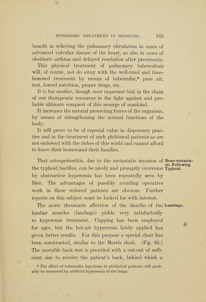 benefit in relieving the pulmonary circulation in cases of advanced valvular disease of the heart, as also in cases of obstinate asthma and delayed resolution after pneumonia. This physical treatment of pulmonary tuberculosis will, of course, not do away with the well-tried and time- honored treatment by means of tuberculin,* pure air, rest, forced nutrition, proper drugs, etc. It is but another, though most important link in the chain of our therapeutic resources in the fight against and pro- bable ultimate conquest of this scourge of mankind. It increases the natural protecting forces of the organism, by means of strengthening the normal functions of the body. It will prove to be of especial value in dispensary prac- tice and in the treatment of such phthisical patients as are not endowed with the riches of this world and cannot afford to leave their homes and their families. That osteoperiostitis, due to the metastatic invasion of Bone-metasta- sis Following the typhoid bacillus, can be nicely and promptly overcome Typhoid. by obstructive hyperemia has been repeatedly seen by Bier. The advantages of possibly avoiding operative work in these reduced patients are obvious. Further reports on this subject must be looked for with interest. The acute rheumatic affection of the sheaths of the Lumbago, lumbar muscles (lumbago) yields very satisfactorily to hyperemic treatment. Cupping has been employed for ages, but the hot-air hyperemia lately applied has given better results. For this purpose a special chair has been constructed, similar to the Morris chair. (Fig. 85.) The movable back rest is provided with a cut-out of suffi- cient size to receive the patient's back, behind which a * The effect of tuberculin injections in phthisical patients will prob- ably be increased by artificial hyperemia of the lungs.