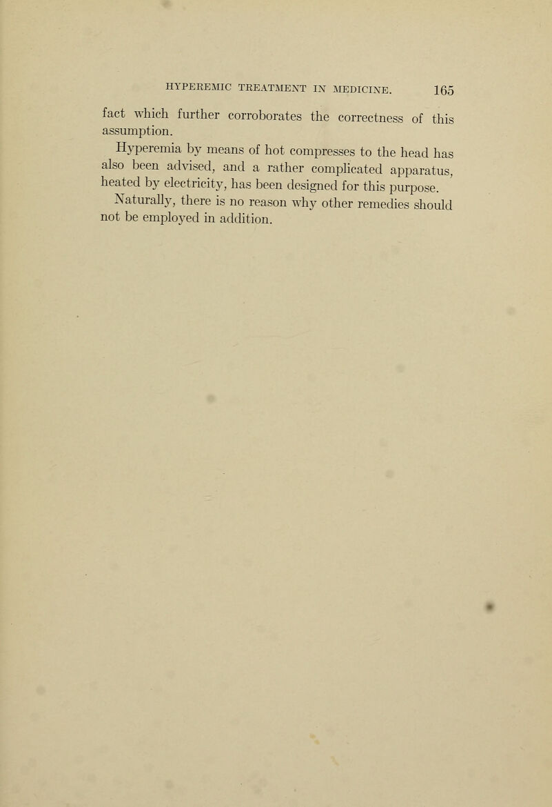 fact which further corroborates the correctness of this assumption. Hyperemia by means of hot compresses to the head has also been advised, and a rather complicated apparatus, heated by electricity, has been designed for this purpose. Naturally, there is no reason why other remedies should not be employed in addition.