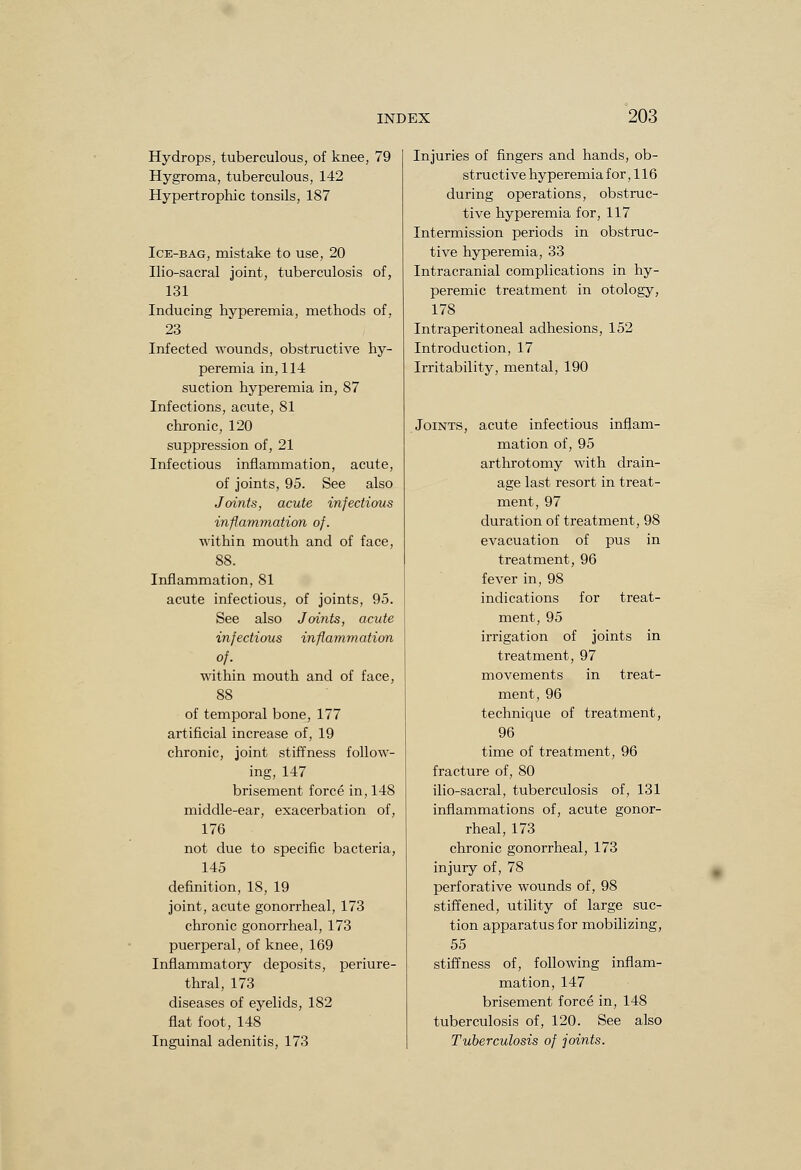 Hydrops, tuberculous, of knee, 79 Hygroma, tuberculous, 142 Hypertrophic tonsils, 187 Ice-bag, mistake to use, 20 Ilio-sacral joint, tuberculosis of, 131 Inducing hyperemia, methods of, 23 Infected wounds, obstructive hy- peremia in, 114: suction hyperemia in, 87 Infections, acute, 81 chronic, 120 suppression of, 21 Infectious inflammation, acute, of joints, 95. See also Joints, acute infectious inflammation of. within mouth and of face, 88. Inflammation, 81 acute infectious, of joints, 95. See also Joints, acute infectious inflammation of. within mouth and of face, 88 of temporal bone, 177 artificial increase of, 19 chronic, joint stiffness follow- ing, 147 brisement force in, 148 middle-ear, exacerbation of, 176 not due to specific bacteria, 145 definition, 18, 19 joint, acute gonorrheal, 173 chronic gonorrheal, 173 puerperal, of knee, 169 Inflammatory deposits, periure- thral, 173 diseases of eyelids, 182 flat foot, 148 Inguinal adenitis, 173 Injuries of fingers and hands, ob- structive hyperemia for, 116 during operations, obstruc- tive hyperemia for, 117 Intermission periods in obstruc- tive hyperemia, 33 Intracranial complications in hy- peremic treatment in otology, 178 Intraperitoneal adhesions, 152 Introduction, 17 Irritability, mental, 190 Joints, acute infectious inflam- mation of, 95 arthrotomy with drain- age last resort in treat- ment, 97 duration of treatment, 98 evacuation of pus in treatment, 96 fever in, 98 indications for treat- ment, 95 irrigation of joints in treatment, 97 movements in treat- ment, 96 technique of treatment, 96 time of treatment, 96 fracture of, 80 ilio-sacral, tuberculosis of, 131 inflammations of, acute gonor- rheal, 173 chronic gonorrheal, 173 injury of, 78 perforative wounds of, 98 stiffened, utility of large suc- tion apparatus for mobilizing, 55 stiffness of, following inflam- mation, 147 brisement force in, 148 tuberculosis of, 120. See also Tuberculosis of joints.