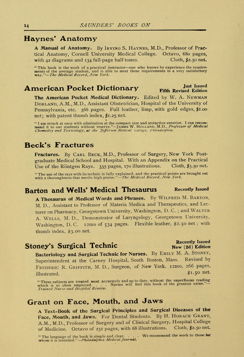 Haynes' Anatomy A Manual of Anatomy. By Irving S. Havnes, M.D., Professor of Prac- tical Anatomy, Cornell University Medical College. Octavo, 680 pages, with 42 diagrams and 134 full-page half-tones. Cloth, $2.50 net.  This book is the work of a practical instructor—one who knows by experience the require- ments of the average student, and is able to meet these requirements in a very satisfactory way.—The Medical Record, New York. American Pocket Dictionary rifth ^S The American Pocket Medical Dictionary. Edited by W. A. Newman Dorland, A.M., M.D., Assistant Obstetrician, Hospital of the University of Pennsylvania, etc. 566 pages. Full leather, limp, with gold edges, $1.00 net; with patent thumb index, $1.25 net.  I am struck at once with admiration at the compact size and attractive exterior. I can recom- mend it to our students without reserve.—James W. Holland, M.D., Professor of Medical Chemistry and Toxicology, at the Jefferson Medical College, Philadelphia. Beck's Fractures Fractures. By Carl Beck, M.D., Professor of Surgery, New York Post- graduate Medical School and Hospital. With an Appendix on the Practical Use of the Rontgen Rays. 335 pages, 170 illustrations. Cloth, $3.50 net.  The use of the rays with its technic is fully explained, and the practical points are brought out with a thoroughness that merits high praise.— The Medical Record, New York. Barton and Wells' Medical Thesaurus Recently issued A Thesaurus of Medical Words and Phrases. By Wilfred M. Barton, M. D., Assistant to Professor of Materia Medica and Therapeutics, and Lec- turer on Pharmacy, Georgetown University, Washington, D. C. ; and Walter A. Wells, M. D., Demonstrator of Laryngology, Georgetown University, Washington, D. C. i2mo of 534 pages. Flexible leather, $2.50 net ; with thumb index, $3.00 net. _, , _ ,• 1 /** i_ • Recently Issued Stoney s Surgical Technic New (2d) Edition Bacteriology and Surgical Technic for Nurses. By Emily M. A. Stoney, Superintendent at the Carney Hospital, South Boston, Mass. Revised by Frederic R. Griffith, M. D., Surgeon, of New York. i2mo, 266 pages, illustrated. ^-S0 net-  These subjects are treated most accurately and up to date, without the superfluous reading which is so often employed. . . . Nurses will find this book of the greatest value. - Trained Nurse and Hospital Review. Grant on Face, Mouth, and Jaws A Text=Book of the Surgical Principles and Surgical Diseases of the Face, Mouth, and Jaws. For Dental Students. By H. Horace Grant, A.M., M.D., Professor of Surgery and of Clinical Surgery, Hospital College of Medicine. Octavo of 231 pages, with 68 illustrations. Cloth, $2.50 net.  The language of the book is simple and clear. ... We recommend the work to those for whom it is intended.—Philadelphia Medical fournal.