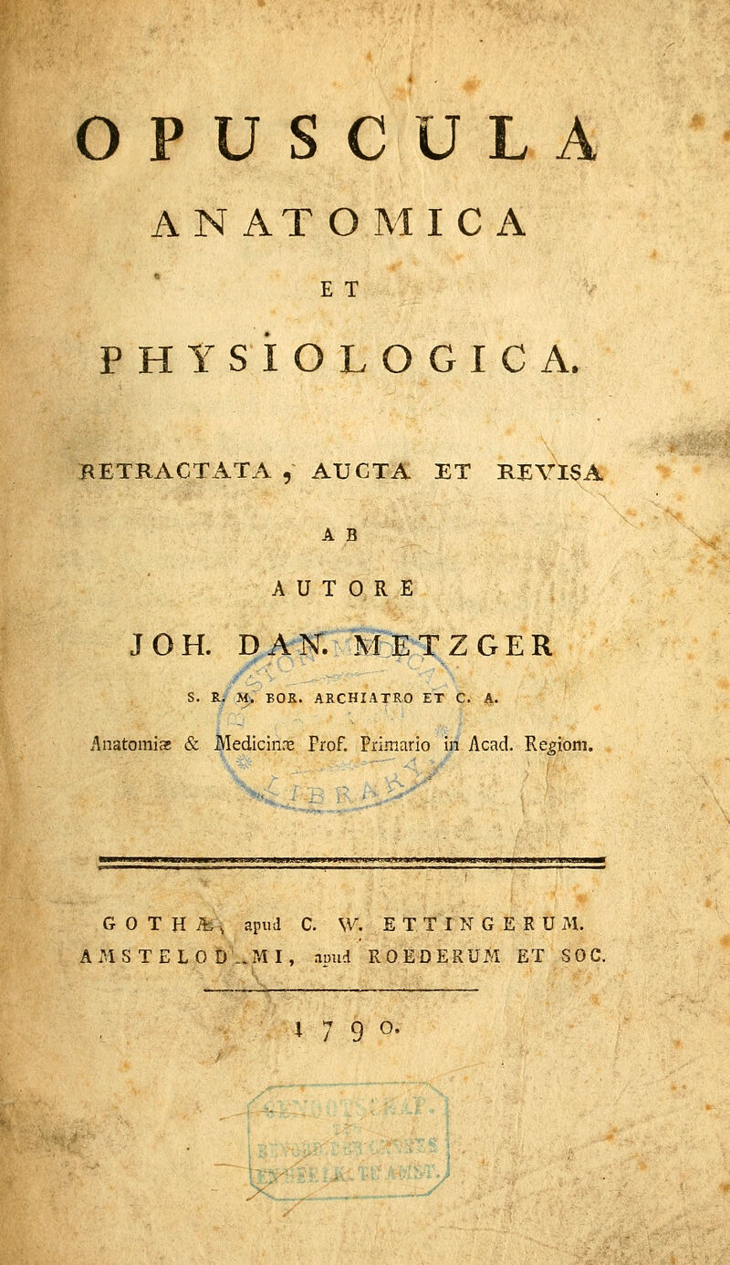 OPUSCULA ANATOMICA E T PHYSiOLOGICA. RETRACTx^TA , AUGTA ET MVISA A B A U T 0 R E JOH. DAN: METZGER S. R^ ». BOR. ARCHIATRO ET C. A. Anatoniiae & Medicin.x Frof. Priniario in Acad. Re^iom. ■ J^UJJl^JJWWCTJaUB»MiWflWJWW*<?MjtA)aUt^PW^ G 0 T H ib, apud C. \V, E T T I N G E E U M. AMS TELO D ..xMI, anud ROEDERUM ET SOC. W 9 o- X