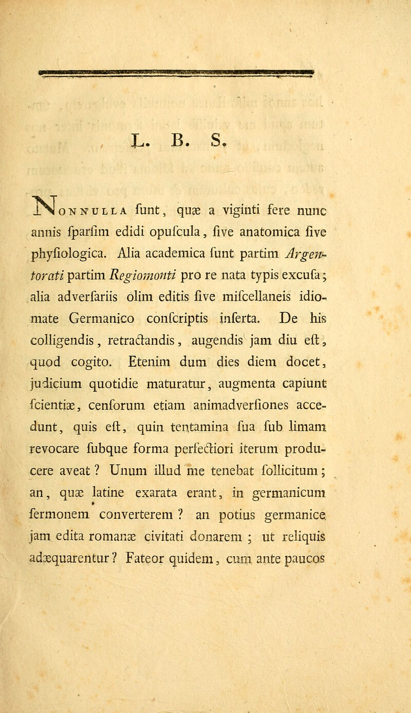 JL,. B. S. JN o N N u L L A funt, quae a viginti fere nune annis fparfim edidi opufcula, five anatomica five phyfiologica. Alia academica funt partim Argen- torati partim Regiomonti pro re nata typis excufa; alia adverfariis olim editis five mifcellaneis idio- mate Germanico confcriptis inferta. De his coHigendis, retradandis, augendis jam diu eft, quod cogito. Etenim dum dies diem docet, judicium quotidie maturatur, augmenta capiunt fcientiae, cenforum etiam animadverfiones acce- dunt, quis efl:, quin tentamina fua fub limam revocare fubque forma perfedliori iterum produ- cere aveat ? Unum illud me tenebat foUicitum; an, qu^ latine exarata erant, in germanicum fermonem converterem ? an potius germanice, jam edita romanas civitati donarem ; ut refiquis adsequarentur ? Fateor quidem, cum ante paucos