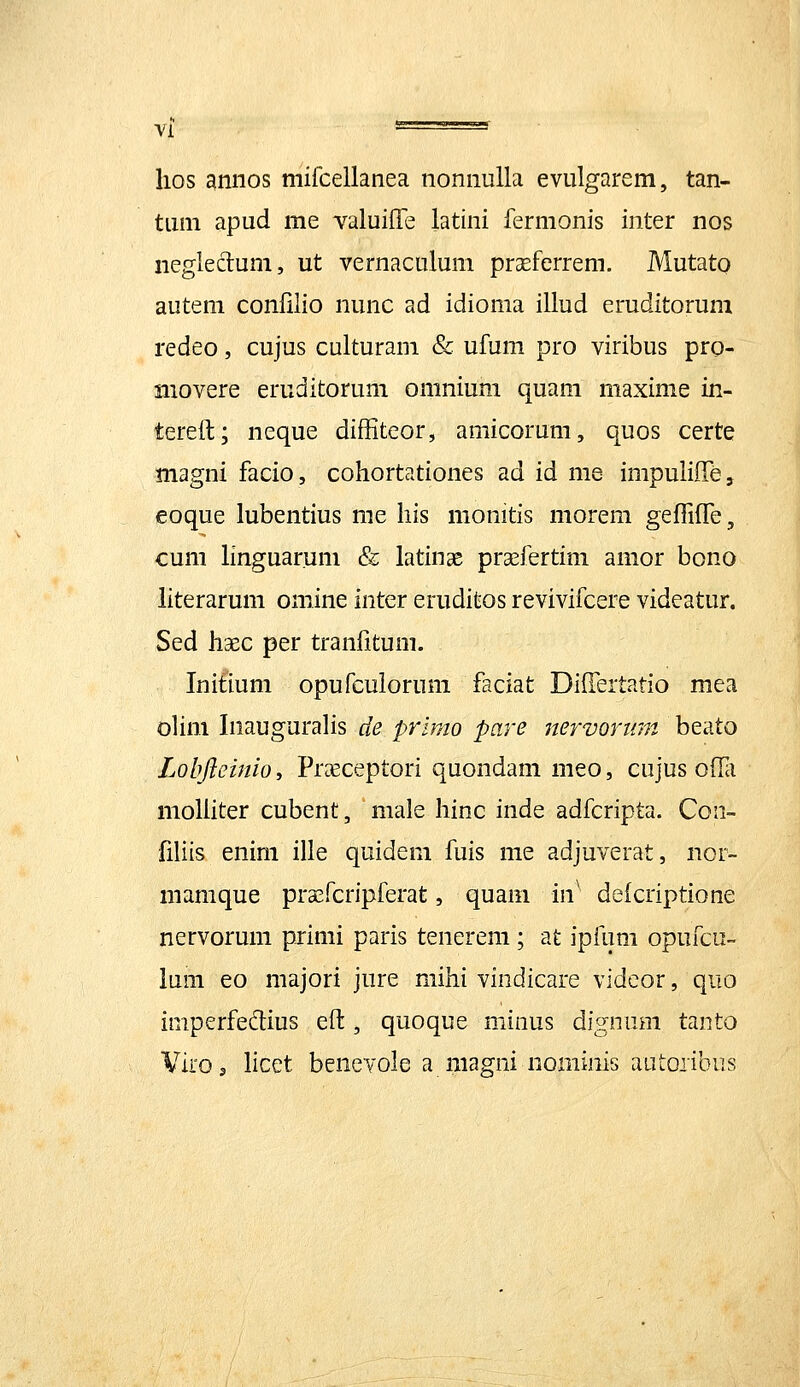 lios annos mifcellanea nonnulla evulgarem, tan- tum apud me valuiffe latini fermonis inter nos negleclum, ut vernaculum proeferrem. Mutato autem conlilio nunc ad idioma illud eruditorum redeo, cujus culturam & ufum pro viribus pro- niovere eruditorum omnium quam maxime in- tereft; neque diffiteor, amicorum, quos certe magni facio, cohortationes ad id me impulilTe, eoque lubentius me his monitis morem geflHTe, cum hnguarum & latinae prasfertim amor bono iiterarum omine inter eruditos revivifcere videatur. Sed haec per tranfitum. Initium opufcuiorum faciat Diilertatio mea olim InauguraHs de primo pare nervortim beato Lobftemio, Pr^ceptori quondam meo, cujus offii moliiter cubent, male hinc inde adfcripta. Con- filiis enim ille quidem fuis me adjuverat, iior- mamque pra^fcripferat, quam in' deicriptione nervorum primi paris tenerem; at ipfum opufcu- lum eo majori jure mihi vindicare vidcor, quo iniperfedius eft, quoque minus dignum tanto Viroj licet benevole a magni nominis autoiibus