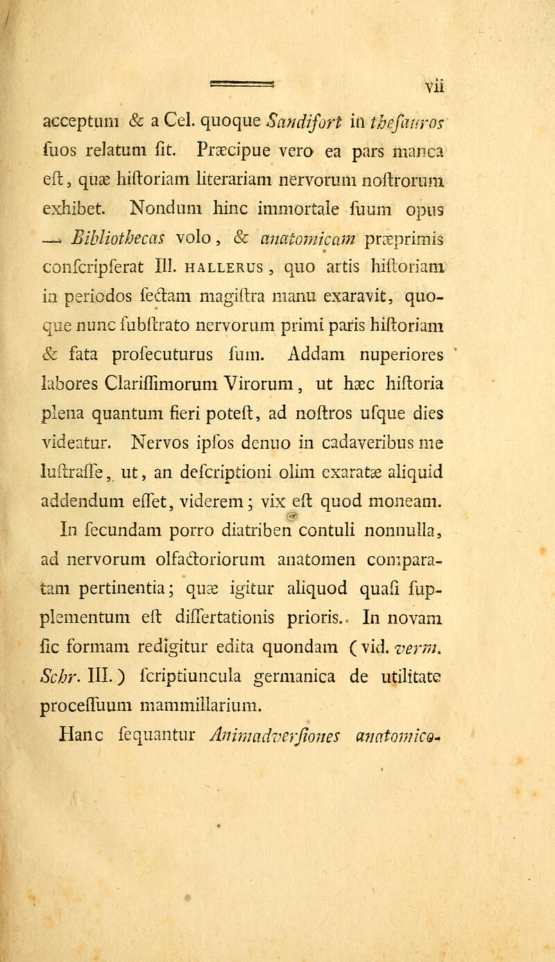 accepturn & a Cel. quoque Safidifort iw ihefauros fuos reJatum fit. Praecipue vero ea pars manca eft, qucC hiftoriam literariam nervorum noftrorum exhibet Nondum hinc immortale ftjum opus -- Eibliothecas volo, & ajiatojnicam pr^eprimis confcriprerat 111. hallerus , quo artis hiftoriani in periodos fedam magiftra manu exaravit, quo- que nunc fubftrato nervorum primi paris hiftoriam & fata profecuturus fum. Addam nuperiores iabores Clariflimorum Virorum, ut haec hiftoria plena quantum fieripoteft, ad noftros ufque dies videatur. Nervos ipfos denuo in cadaveribus nie luftraffe, ut, an defcriptioni olim exaratse aliquid addendum eftet, viderem; vix eft quod moneam. In fecundam porro diatriben contuli nonnulla, ad nervorum olfadoriorum anatoraen compara- tam pertinentia; quEe igitur aliquod quaft fup- plsmentum eft diftertationis prioris.. In novani fic formam redigitur edita quondam ( vid. verm. Schr. III.) fcriptiuncula germanica de utilitate proceffuum mammillarium. Hanc fequantur Animadverfiones anatomiCQ-