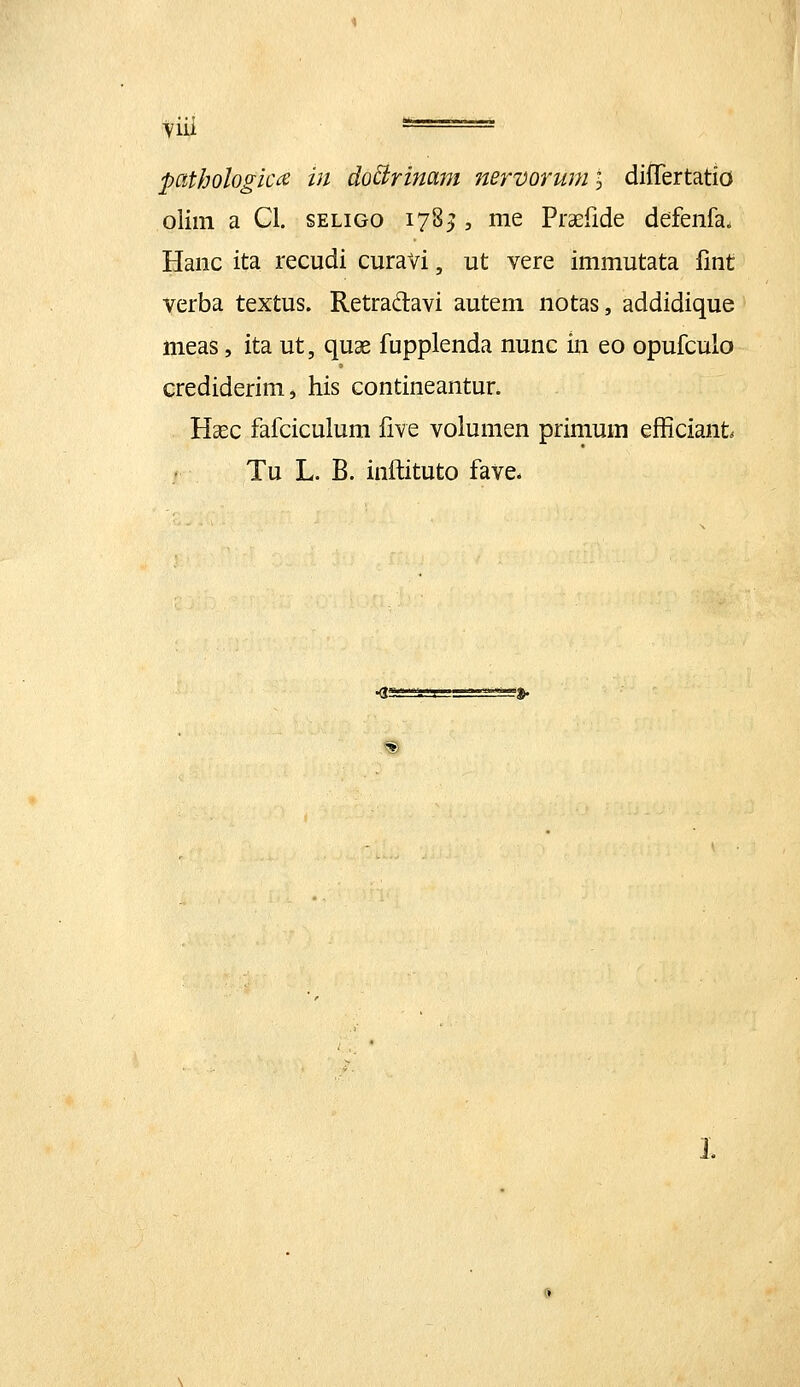 oliin a Cl. seligo 178^ , me PraEfide defenfa. Hanc ita recudi curavi, ut vere immutata fmt verba textus. Retradavi autem notas, addidique meas, ita ut, quae fupplenda nunc in eo opufculo crediderim, his contineantur. Hcec fafciculum five volumen primum efficiant Tu L. B. inftituto fave* KIS- ^