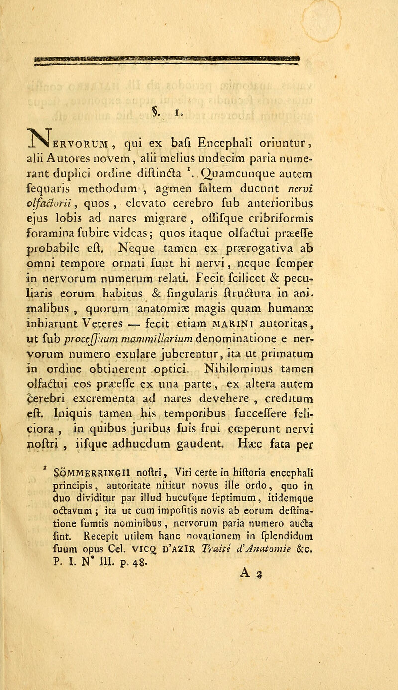 iNI ERVORtJr.1, qui ex bafi Encephali oriuntur, alii Autores novem, alii melius undecim parla nume- rant duplici ordine diftindla *. Q,uamcunque autem fequaris methodum , agmen faltem ducunt nervi olfa^orii, quos , elevato cerebro fub anterioribus ejus lobis ad nares migrare , offifque cribriformis foramina fubire videas; quos itaque olfadui prseeffe probabile eft. Neque tamen ex prserogativa ab gmni tempore ornati funt hi nervi, neque femper in nervorum numerum relati. Fecit fcilicet & pecu- liaris eorum habitus & fingularis ftrudura in ani^ mahbus , quorum anatomiae magis quam humanx inhiarunt Veteres — fecit etiam marini autoritas, ut fub procejjuum mammillarium denominatione e ner- vorum numero exulare juberentur, ita ut primatum in ordine obtinerent optici, Nihilominus tamen olfadui eos praEeOfe ex una parte, ex altera autem cerebri excrementa ad nares devehere , creditum eft. Iniquis tam^n his temporibus fucccffere feli- ciora , in quibus juribus fuis frui cceperunt nervi jnoftri , iifque adhucdum gaudent. Haec fata per SoMMERRlNGll noftri, Viri certe in hiftoria encephali principis, autoritate nititur novus ille ordo, quo in duo dividitur par illud hucufque feptimum, itidemque odavum ; ita ut cum impofitis novis ab corum deftina- tione fumtis nominibus , nervorum paria numero auda fmt. Recepit utilem hanc novationem in fplendidum fuum opus Cel. VICQ. d'aZIR Traiie eCAnatomie &c.