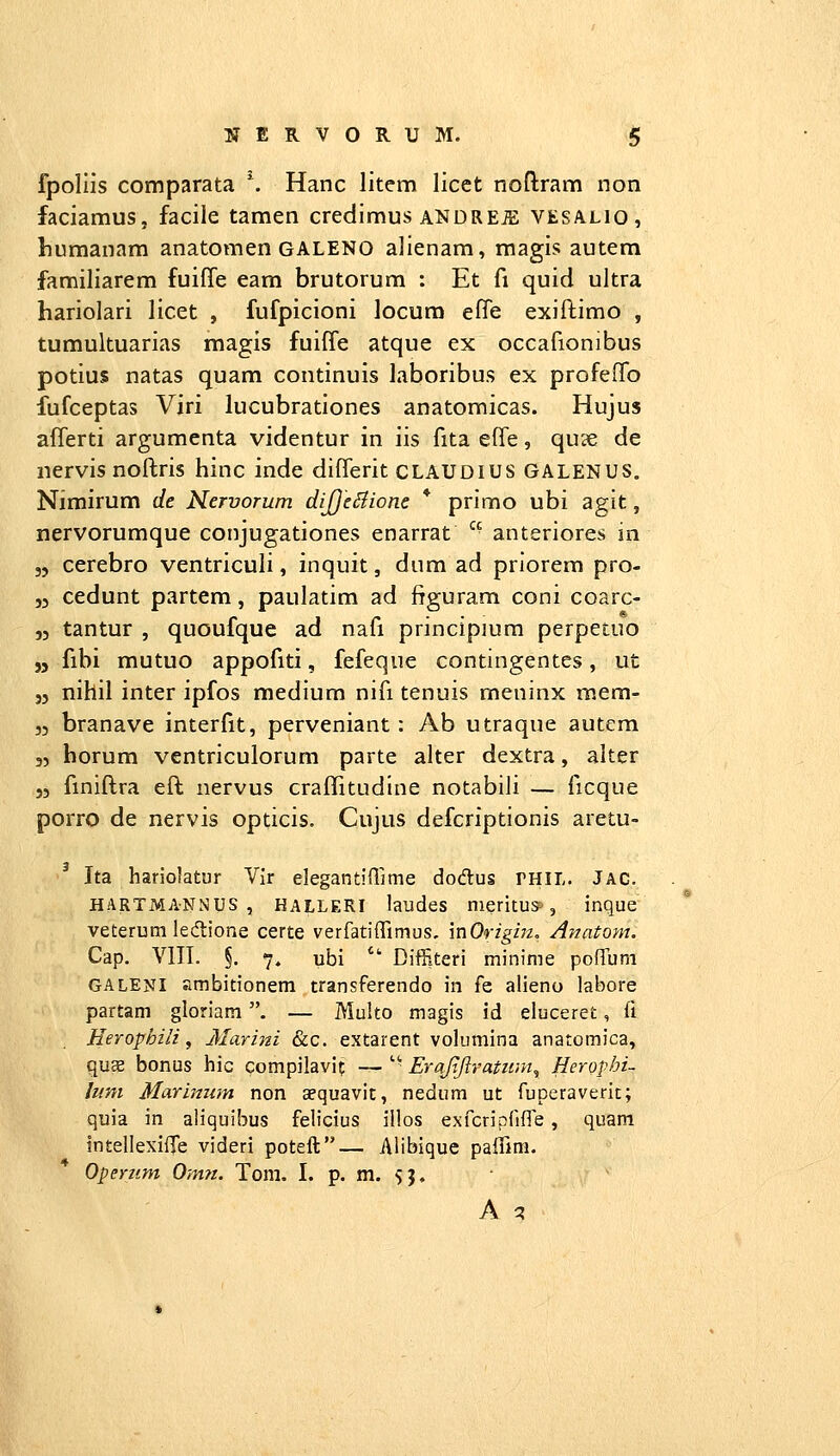 fpollis comparata \ Hanc litem licct noflram non faciamus, facile tamen credimus andreje vesalio, liumanam anatomen GALENO alienam, magis autem familiarem fuiffe eam brutorum ; Et fi quid ultra hariolari licet , fufpicioni locura elTe exiftimo , tumultuarias magis fuiffe atque ex occafionibus potius natas quam continuis laboribus ex profeffo fufceptas Viri lucubrationes anatomicas. Hujus afferti argumenta videntur in iis fita efle, qu?e de nervis noftris hinc inde differit CLAUDius GALENUS. Nimirum de Kervorum diJJcSiione * primo ubi agit, nervorumque conjugationes enarrat  anteriores in 35 cerebro ventriculi, inquit, dnm ad priorem pro- 53 cedunt partem, paulatim ad figuram coni coarc- 53 tantur , quoufque ad nafi principium perpetuo „ fibi mutuo appofiti, fefeque contingentes, ut 33 nihil inter ipfos medium nifi tenuis meninx raem- 33 branave interfit, perveniant : Ab utraque autem 33 horum ventriculorum parte alter dextra, alter 53 fmiftra eft nervus craffitudine notabili — ficque porro de nervis opticis. Cujus defcriptionis aretu- 3 Ita hariolatur Vlr elegantifllme dodus rniL. Jac. HARTMANNUS , HALLERI laudes nieritus>, inque veterutn ledtione certe verfatiffimus, mOrigirz, Anatom. Cap. VIII. §. 7. ubi  Diffiteri minime pofTum GALENI ambitionem transferendo in fe alieno labore partam gloriam. — Multo magis id eiuceret, fi Herophili, Marini &c. extarent volumina anatomica, quae bonus hic compilavit —  Erajtftratnm^ Heropbi- luni Marimim non cequavic, nedum ut fuperaverit; quia in aliquibus felicius illos exfcripfifre, quam IntellexiiTe videri poteft— Alibique palBm. Opertim Om?t. Tom. I. p. m. 5}. A q