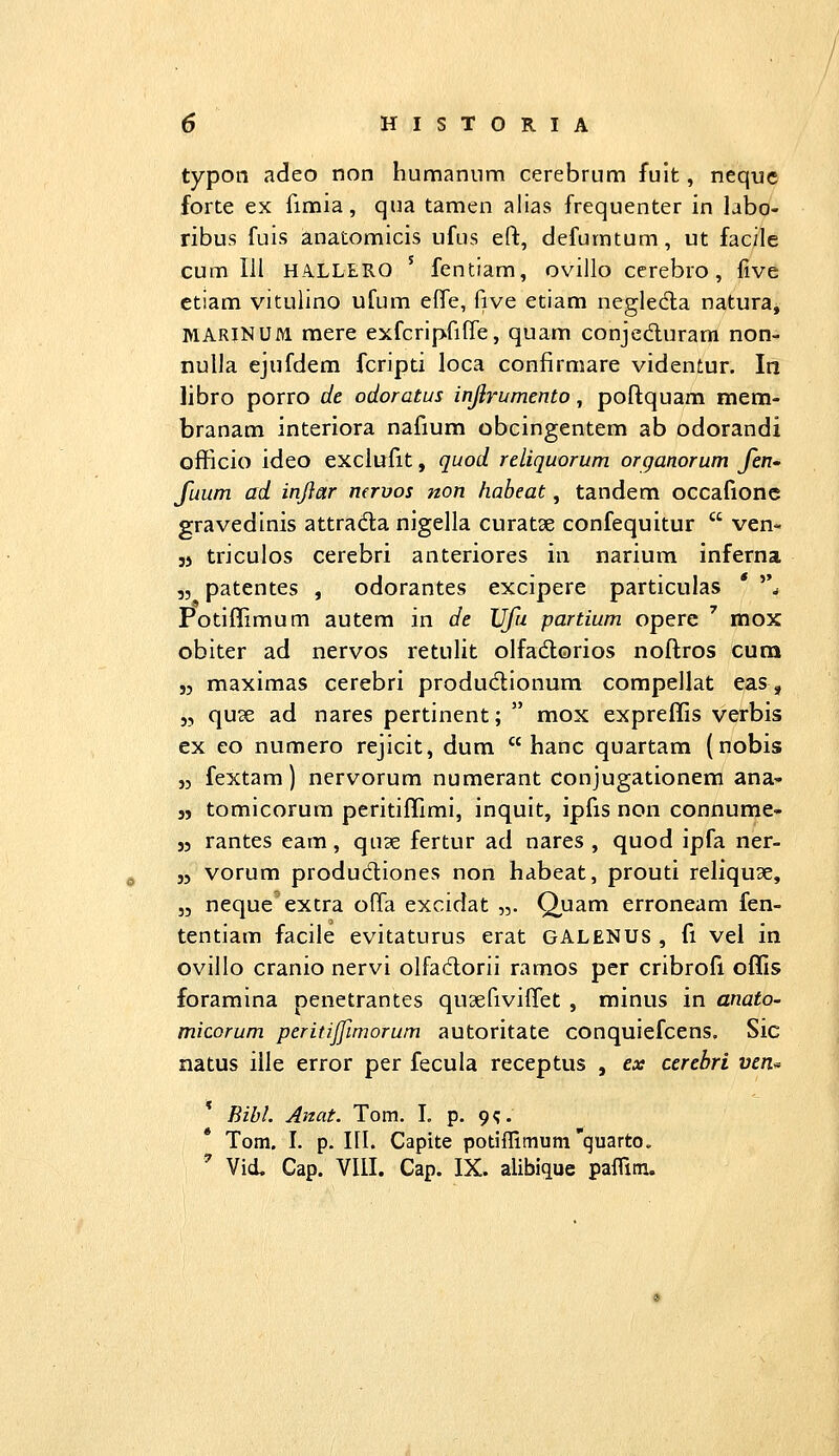 typon adeo non humanunni cerebrum fuit, nequc forte ex fimia, qua tamen alias frequenter in labo- ribus fuis anatomicis ufus eft, defumtum, ut facile cum lil HA.LLERO ' fcntiam, ovillo cerebro, five ctiam vitulino ufum efle, five etiam negleda natura, MARINUM mere exfcripfiffe, quam conjeduram non- nulla ejufdem fcripti loca confirmare videntur. In libro porro de odoratus injlrumento, poftquam mem- branam interiora nafium obcingentem ab odorandi officio ideo exclufit, quod reliquorum organorum fen' fuum ad inflar mruos non habeat, tandem occafionc gravedinis attrada nigella curatx confequitur  ven- j) triculos cerebri anteriores in narium inferna ,5 patentes , odorantes excipere particulas * ^\ Potiflimum autem in de Ufu partium opere ' mox obiter ad nervos retulit olfadorios noftros cuna ,5 maximas cerebri produdionum compellat eas, „ quse ad nares pertinent;  mox expreffis verbis ex eo numero rejicit, dum  hanc quartam (nobis ,3 fextam) nervorum numerant conjugationem ana- j, tomicorura peritiffimi, inquit, ipfis non connume- j5 rantes eam, quse fertur ad nares , quod ipfa ner- „ vorum produdliones non habeat, prouti reliquae, „ neque^extra offa excidat „. Quam erroneam fen- tentiam facile evitaturus erat GALENUS , fi vel in ovillo cranio nervi olfadlorii ramos per cribrofi offis foramina penetrantes qusefiviffet , minus in anato- micorum peritijjimorum autoritate conquiefcens. Sic natus iile error per fecula receptus , ex cerebri ven« Bibl. Anat. Tom. I. p. 9;. Tom. I. p. ni. Capite potiffimumquarto. Vid. Cap. Vltl. Cap. IX. alibique paflim.