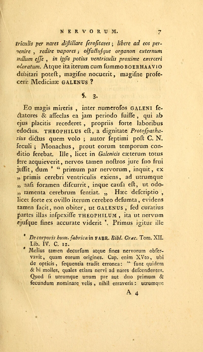 triculis pcr nares dijlillare ferofitates; lihere ad eos per- venire , redire vapores ,• olfaBuJtjue orejanon externum mllum ejje , in ipjts potius ventriculis proxime exerceri odoratum. Atque itaiterumcumfummoBOERHAAVio dubitari poteft, magifne nocuerit, magifae profe- ceri': Medicinae galenus ? $.3. Eo magis mireris , inter numerofos galeni fe- (flatores & affeclas ea jam periodo fuiffe , qui ab ejus placitis recederet , propriis fortc laboribus edodus. THEOPHILUS eft, a dignitate Protofpatha- rius didus quem volo ; autor feptimi poft C. N. feculi ; Monachus, prout eorum temporum con- ditio ferebat. Ille, licet in Galenicis caeterum totus fere acquieverit, nervos tamen noftros jure fuo frui juffit, dum *  primum par nervorum, inquit, ex 55 primis cerebri ventriculis exiens, ad utrumque 33 nafi foramen difcurrit, inque caufa eft, ut odo- 35 ramenta cerebrum fentiat. ,5 Haec defcriptio , licet fortc ex ovillo iterum cerebro defumta, evidens tamen faclt, non obiter, ut GALENUS , fed curatius partes illas infpexifle theophilum , ita ut nervum cjufque fines accurate viderit '. Primus igitur ille Decorporis hum. fabricaxn fabR. Bibl. Grac. Tom. XII. Lib. IV. C. 12. Melius tamen decurfum atque fines nervorum obfer- vavit, quam eorum origines. Cap. enini XVto, ubi de opticis, fequentia tradit erronea:  funt quideni & bi molles, quales etiara nervi ad nares defcendentes. Quod fi utrumque unum par aut duo primum & fecundum jrominare velis , nihil erraveris : utrumqne A4