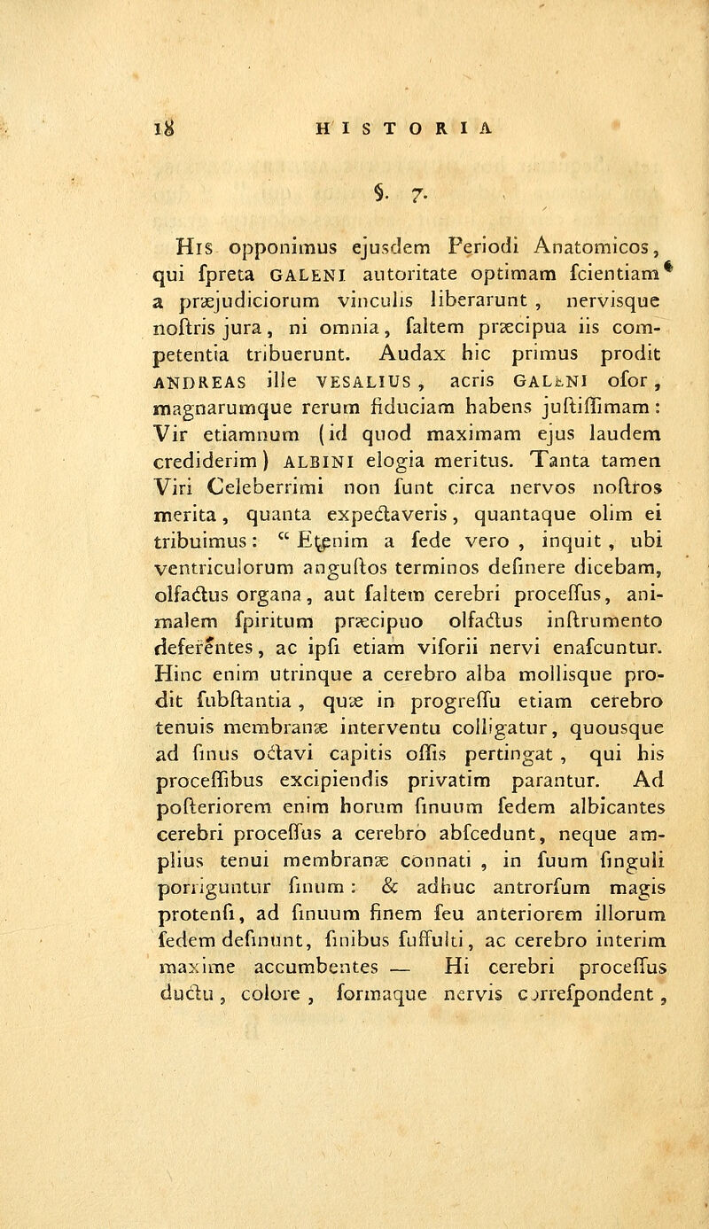 §.7. His opponimus ejusdem Feriodi Anatomicos, qui fpreta GALENI autoritate optimam fcientiam* a pr<£Judiciorum vinculis liberarunt , nervisque noftris jura, ni omnia, faltem praecipua iis com- petentia tribuerunt. Audax hic primus prodit ANDREAS ille VESALIUS , acris GALLNI ofor, magnarumque rerum fiduciam habens juftiffimam: Vir etiamnum (id quod maximam ejus laudem crediderim ) ALBINI elogia meritus. Tanta tamen Viri Celeberrimi non funt circa nervos noflros merita, quanta expedaveris, quantaque ohm ei tribuimus:  E^nim a fede vero , inquit , ubi ventriculorum anguftos terminos definere dicebam, olfadus organa, aut faltem cerebri procefTus, ani- malem fpiritum pr?ecipuo olfadus inftrumento riefefentes, ac ipfi etiam viforii nervi enafcuntur. Hinc enim utrinque a cerebro alba mollisque pro- dit fubftantia, qu3e in progreffu etiam cerebro tenuis membran^ interventu colligatur, quousque ad ftnus odavi capitis offis pertingat , qui his proceffibus excipiendis privatim parantur. Ad pofteriorem enira horum fmuum fedem albicantes cerebri proceffas a cerebro abfcedunt, neque am- plius tenui membranae connati , in fuum ftnguli porriguntur finum : & adhuc antrorfum magis protenfi, ad finuum finem feu anteriorem illorum fedem definunt, finibus fuffulti, ac cerebro interim maxime accumbentes — Hi cerebri proceffus dudu , colore , formaque nervis cjrrefpondent,