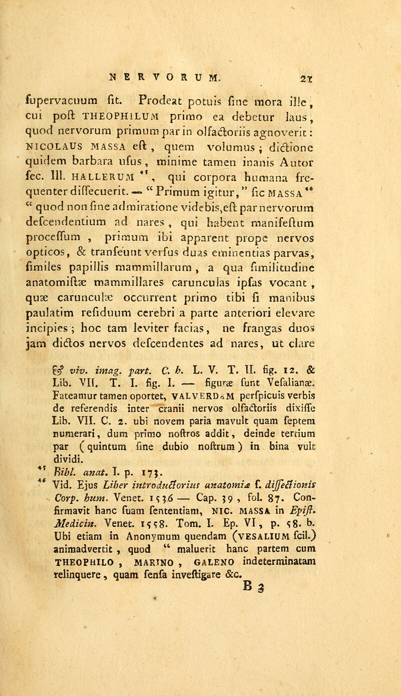 NERVORUM. 2t fupervacuum fit. Prodeat potuis fine mora il!e, cui poft THEOPHiLUM primo ea debetur laus, quod nervorum priraumparin olfadoriis agnoverit: NICOLAUS MASSA eft , quem volumus ; diclione quidem barbara ufus , minime tamen inanis Aucor fcc. 111. HALLERUxM ■*', qui corpora humana fre- quenterdifTecuerit.— Primum igitur, ficMASSA**  quod non fme admiratione vidcbis,eft parnervorum defcendentium ad nares , qui habent manifeftum procefllim , primum ibi apparent prope nervos opticos, & tranfeunt verfus duas eminentias parvas, fimiles papillis raammillarum , a qua fimilitudine anatomiftse mammillares carunculas ipfas vocant , qu3e carunculze occurrent primo tibi fi manibus paulatim refiduum ccrebri a parte antcriori elevare incipies ; hoc tam lcviter facias, ne frangas duos jam didos ncrvos defcendentes ad nares, ut clare ^«f viv. imag. part. C. h. L. V. T. II. fig. 12. & Lib. YII. T. L fig. I. — figijrts funt Vefalianar, Fateamur tamen oportet, VALVERDri^M perfpicuis verbis de referendis inter cranii nervos olfadloriis dixiffe Lib. VII. C. 2. ubi novem paria mavult quam feptem numerari, dum primo noftros addit, deinde terdum par (quintum fme dubio noftrum) in bina vulc dividi. ** B/Z»/. anat. L p. 17}, Vid. Ejus Liber introduStorim anatomia f. dijfeiiionis Corp. hum. Venet. m;.6— Cap. 59 , fol. 87. Con- firmavit hanc fuam fententiam, NIC. mass\ in Epfl» Medicin. Venet. i^^8. Tom. L Ep. VI, p, <;8. b. Ubi etiam in Anonymum quendam (vesalium fcii.) aniraadvertifc , quod  maluerit hanc partem cum THEOPHILO , marino , GALENO indeterminatam relinquere, quam fenfa inveftigare &c.