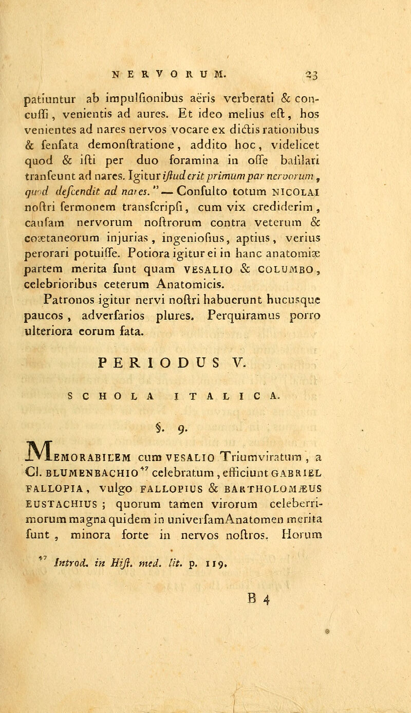 patiuntur ab impulfionibus aeris verberati & con- cuffi , venientis ad aures. Et ideo melius efl:, hos venientes ad nares nervos vocareex didlisrationibus & fenfata demonftratione, addito hoc, videlicet quod & ifti per duo foramina in ofTe balilari tranfeunt ad narcs. Igiturijluderitprimumparnervorum, qwd defcendit ad nares. — Confulto totum NICOLAI noftri fermonem transfcripfi, cum vix crediderim , caufam nervorum noftrorum contra veterum & co3Etaneorum injurias , ingeniofius, aptius, verius perorari potuifte. Potioraigiturei in hanc anatomiae partera merita funt quam VESALIO & COLUMBO , celebrioribus ceterum Anatomicis. Patronos igitur nervi noftri habucrunt hucusque paucos , adverfarios plures. Perquiramus porro uiteriora eorum fata. P E R I O D U S V. SCHOLA ITALICA. M. -EMORABILEM cum VESALIO Triumviratum , a CJ. BLUMENBACHIO*'' cclebratum , efFiciunt GABRIEL FALLOPIA, VulgO FALLOPIUS & BARTHOLOMiEUS EUSTACHius ; quorum tamen virorum ccleberri- morummagnaquiderain univerfamAnatomen merita funt , minora forte in nervos noftros. Horum IntrocU in Hiji. med. lit. p. 119.