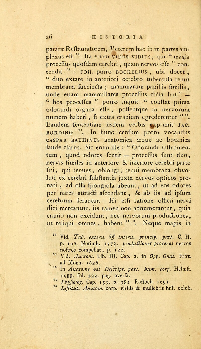 parat3eRefl:auratorem, Veteriim hac in re partesam- plexus eft '\ Ita etiam viutts VIDIUS, qui  magis proceffus quofdam cerebri, quam nervos effe  con- tcndit '* : JOH. porro BOCKELius , ubi docet ,  duo extare in anteriori cerebro tubercula tenui membrana fuccinda ; mammarum papillis fimilia, unde etiam mammillares proceffus dida fmt  — *' hos proceffus  porro inquit  condat prima odorandi organa effe , poffentque in nervorum numero haberi, fi extra cranium egrederentur '* . Eandem fententiam iisdem verbis |^primit jac. BORDiNG ''. In hunc cenfum porro vocandus CASPAR BAUHiNUs anatomica seque ac botanica laude clarus. Sic enim ille :  Odorandi inftrumen- tum , quod odores fentit — proceffus funt duo, nervis fimiles in anteriore & inferiore cerebri parte fiti, qui tenues , oblongi, tenui membrana obvo- luti ex cerebri fubftantia juxta nervos opticos pro- nati , ad offa fpongiofa abeunt, ut ad eos odores per nares attradi afcendant , & ab iis ad ipfum cerebrum ferantur. Hi etfi ratione officii nervi dici mereantur, iis tamen non adnumerantur, quia cranio non excidunt, nec nervorum produdtiones, ut reliqui omnes , habent '* , Neque magis in Vid. Tab. extern. ^ intern. princip. part. C. H. p. 107. Norinib. 157?. produ^iones proceras nervos noftros compellat, p. 122.  Vid. Anatom. Lib. III. Cap. 2. in Opp. Omn. Frfrc. ad Moen. 1626. ^* In Ajzatome vel Defcript. part. hum. corp. Helmft. i?88. fol. 222. pag. averfa. ^' Phyjtolog. Cap. ijj. p. 384- RQftocb. i^pt. ^* Injlitut. Anatom. corp. virilis & muliebris hift. exhib.