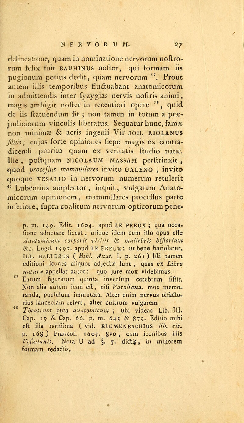 delineatione, quam in nominatione nervorum noftro» rum felix fuit baUHINUs iiofter, qui formam iis pugionum potius dedit, quam nervorum '^. Prout autem illis temporibus fludluabant anatomicorum in admittendis inter fyzygias nervis noflris animi, magis ambigit nofter in recentiori opere '*, quid de iis flatuendum fit ; non tamen in totum a prae- judiciorum vinculis liberatus, Sequaturhunc, famse non minimae & acris ingenii Vir JOH. RIOLANUS filim, cujus forte opiniones fsepe magis ex contra- dicendi pruritu quam ex veritatis ftudio natse, Ilie , poftquam nicolaum massam perftrinxit , quod procejjus mammillares invito GALENO , invito quoque VESALIO in nervorum numerum retulerit  Lubentius araplcctor, inquit, vulgatam Anato- micorum opinionem, mammillares proceffus parte jnferiore, fupra coalitum nervorum opticorum pene- p. m. 149, Edit. 1604. apud LE preux ; qua occa- fione adnotare liceat, utique idem cum ifto opus effe Anatoynicam corporis virilis & muliebris hijioriam &c. Lugd. IS97. apud LEPREUXi ut bene hariolatur, ILL. naLLERus Q Bibl. Aiiat. I. p. 261) Ifti tamen editioni icones aliquot adjeftce funt , quas ex Libro natiirx appellat autor: quo jure mox videbimus.  Earum figurarum quinta inverCum cetebrum fiftit» Non alia autem icon eft, nifi Varoliana, mox memo- randa, paululum immutata. Alter enim nervus olfado- rius lanceolam refert, alter cultrum vulgarem. Theatrum puta anatomicum ; ubi videas Lib. IIL Cap. 19 & Cap. 66. p. m, 64; & 87?. Editio mihi eft ilia rarifllma ( vid. BLUMENBACHIus lib. cit. p. 168) Francof. 1609. 8vo , cum iconibus illis Vrfa/ianis. Noca U ad §. 7. di<^i|, in minorem formam redadis.