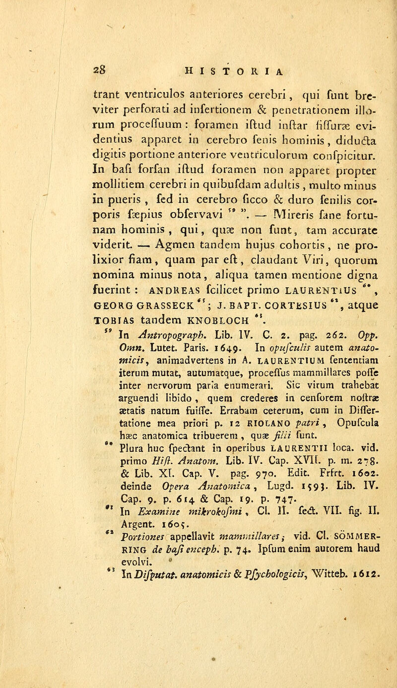 trant ventriculos anteriores cerebri, qui funt brc- viter perforati ad infertionem & penetrationem illo- rum proceffuum : foramen iftud inftar liffurce evi- dentius apparet in cerebro fenis hominis , didudla digitis portione anteriore ventriculorum confpicitur. In bafi forfan iftud foramen non apparet propter mollitiem cerebri in quibufdam adultis , multo minus in pueris , fed in cerebro ficco & duro fenilis cor- poris faepius obfervavi  . — IVlireris fane fortu- nam hominis , qui, quse non funt, tam accuratc viderit — Agmen tandem hujus cobortis, ne pro- lixior fiam , quam par eft;, claudant Viri, quorum nomina minus nota, aliqua tamen mentione digna fuerint : andREAS fcilicet primo laurentiUs **, GEORG GRASSECK *'; J. BAPT. CORTESIUS **, atquC TOBiAs tandem knobloch *'. ** In Antropograph. Lib. IV. C. 2. pag. 262. Opp. Omn. Lutet. Paris. 1649. ^^ opufcuHs autem anaiO' nticis^ animadvertens in A. laurentium fententiam iterum mutat, autumatque, proceffus mammillares poffe inter nervorum parla enumerari. Sic virum trahebat arguendi libido, quera crederes in cenforcm noltrae aetatis natum fuifTe. Errabam ceterum, cum in Differ- tatione mea priori p. 12 RIOLANO ^a^ri , Opufcula hasc anatomica tribuerem , quas filii funt. Plura huc fpeclant in operibus LAURENTII loca. vid. primo Hift. Anatom. Lib- IV. Cap. X^lh p. m. 278. & Lib. Xr. Cap. V. pag. 970. Edit. Frfrt. 1602. deinde Opera Anatomica, Lugd. 159}. Lib. IV. Cap. 9, p. 614. & Cap. 19. p. 747- In Examine tnikrokofmi, Cl. II. fed:. VII. fig. II. Argent. 1609. Por^zoK^j appellavit mamniillares^ vid. Cl. SOMMER- RING de baji enceph. p. 74. Ipfumenim autorem haud evolvi. * *' In Difputat. anatomicis & Pfychologicls, Witteb. 1612.