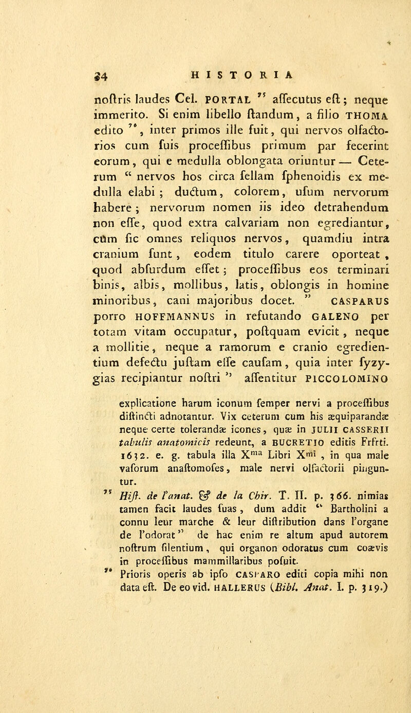 noftris laudes Cel. PORTAL  affecutus efl;; neque immerito. Si enim libello ftandum, a filio thoma. edito '*, inter primos ille fuit, qui nervos olfado- rios cum fuis proceflibus primum par fecerint eorum, qui e medulia oblongata oriuntur— Cete- rum  nervos hos circa fellam fphenoidis ex me- dulla elabi ; dudum, colorem, ufum nervorum habere; nervorunn nomen iis ideo detrahendum non elTe, quod extra calvariam non egrediantur, cttm fic omnes reliquos nervos, quamdiu intra cranium funt, eodem titulo carere oporteat , quod abfurdum effet; proceffibus eos terminari binis, albis, mollibus, latis, oblongis in homine minoribus, cani majoribus docet.  casparus porro HOFFMANNUS in refutando GALENO per totam vitam occupatur, poftquam evicit, nequc a mollitie, neque a ramorum e cranio egredien- tium defed;u juftam elfe caufam, quia inter fyzy- gias recipiantur noftri *' alfentitur piccolomino explicatione harutn iconum femper nervi a procefTibus diftindli adnotantur. Vix ceterum cum his cequiparandsc neque certe tolerandae icones, quaj in jULii casserii tahulh anatomicis redeunt, a BUCRETIO editis Frfrti. 16^2. e. g. tabula ilia X*^ Libri Xii , in qua male vaforum anaftomofes, male nervi olfaclorii piugun- tur. '* HiJ}. de ranat. ^ de la Chir. T. II. p. ^66. nimias tamen facit laudes fuas , dum addit *' Bartholini a connu leur marche & leur diftribution dans 1'organe de fodorat de hac enim re altum apud autorem noftrum filentium, qui organon odoratus cum coaevis in proceifibus mammiUaribus pofuit. '* Prioris operis ab ipfo casiaro editi copia mihi non dataeft. Deeovid. hallerus {Bibl, Anat. I. p. J19.)