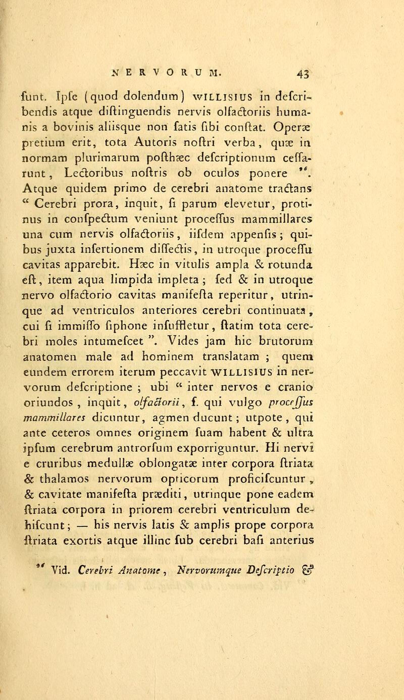 funt. Ipfc (quod dolendum) wiLLisiUS in defcri- bendis atque diftinguendis nervis olfacloriis huma- nis a bovinis aliisque non fatis fibi conftat. Operse pretium erit, tota Autoris noftri verba, quse in normam plurimarum pofth?ec defcriptionum cefTa- runt, Lecloribus noftris ob oculos ponere '*. Atque quidera primo de cerebri anatome tradlans  Cerebri prora, inquit, fi parum elevetur, proti- nus in confpedlum veniunt proceftus mammillares una cum nervis olfadoriis, iifdem appenfis ; qui- bus juxta infertionem diftedtis, in utroque proceffu cavitas apparebit. Haec in vitulis ampla & rotunda eft, item aqua limpida impleta ; fed & in utroque nervo olfadlorio cavitas manifefta reperitur, utrin- que ad ventriculos anteriores cerebri continuata, cui fi immiflb fiphone infuffletur, ftatim tota cere- bri moles intumefcet . Vides jam hic brutorum anatomen male ad hominem translatam ; quera eundem errorem iterum peccavit WILLISIUS in ner- vorum defcriptione ; ubi  inter nervos e cranio oriundos , inquit, otfa^orii, f. qui vulgo procfjjiis mammillares dicuntur, agmen ducunt ; utpote , qui ante ceteros omnes originem fuam habent & ultra iipfura cerebrum antrorfum exporriguntur. Hi nervi e cruribus medullae oblongatae inter corpora ftriata & thalamos nervorum opticorum proficifcuntur , & cavitate manifefta praediti, utrinque pone eadem ftriata corpora in priorem cerebri vcntriculum de- hifcunt; — his nervis latis & amplis prope corpora ftriata exortis atque illinc fub cerebri bafi anterius Vid. Cerebri AnatQme, Nervorumque Defcripiio ^