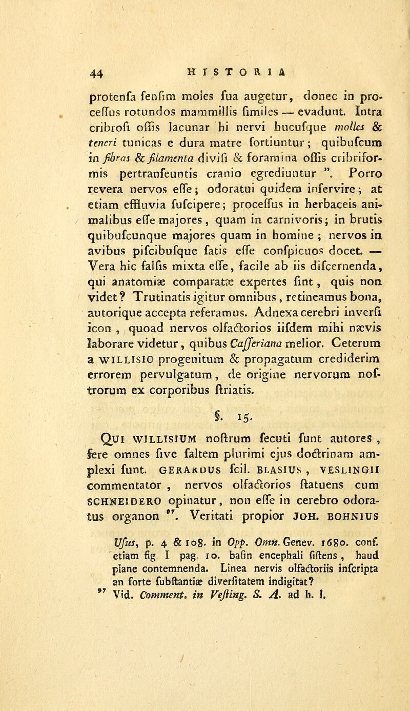 protenfa fenfim moies fua augetur, donec in pro- celTus rotundos mammillis fimiies — evadunt. Intra cribrori offis lacunar hi nervi bucuf;|ue molles & teneri tunicas e dura matre fortiuntur; quibufcum m fibrai Scfiiamcnta divifi & foraraina offis cribrifor- mis pertranfeuntis cranio egrediuntur . Porro revera nervos effe; odoratui quidera infervire; at etiam effluvia fufcipere; proceffus in herbaceis ani- malibus eflTe majores , quam in carnivoris; in brutis quibufcunque majores quam in homine ; nervos in avibus pifcibufque fatis effe confpicuos docet. — Vera hic faifis mixta elfe, facile ab iis difcernenda, qui anatomiae comparatx expertes fmt, quis non. videt? Trutinatis igitur omnibus, retineamus bona, autorique accepta referamus. Adnexa cerebri inverft jcon , quoad nervos olfaclorios iifdem mihi nsevis laborare videtur, qmhus Cajferiana rnGlioT. Ceterum a wiLLisio progenitum & propagatum crediderira errorem pervuigatum, de origine nervorum nof- trorum ex corporibus ftriatis. §. 15. Qui wiLLisiUM noftrura fecuti funt autores , fere omnes five faltem plurimi ejus dodlrinam am- plexi funt. gerakdus fcil. blasius , veshngii commentator , nervos olfadorios ftatuens cum SCHNElOERO opinatur, non effe in cercbro odora- tus organon *'. Veritati propior JOH. bohnius Ufui, p. 4 &108. in Opp. Omn.Genev. 1680, conf. etiatn fig I pag. 10. bafin encephali fiftens , haud plane contemnenda. Linea nervis olfadloriis infcripta an forte fubftantia? diverfitatem indigitat? *' Vid, Comment, in Vejiing. S. A. ad h. I.