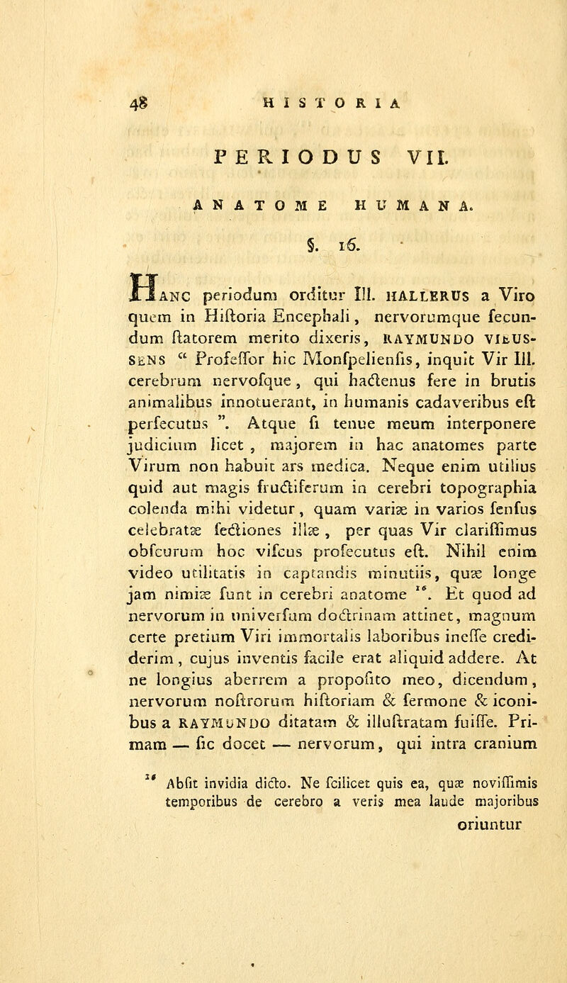 P E R I O D U S VII. ANATOME HUMANA. §. l6. ANC periodum orditor III. hallERUs a Viro quem in Hiftoria Encephali, nervorumque fecun- dum ftatorem merito dixeris, RAYMUNDO Vlt.us- SENS  Ffofeffor hic Monfpelienfis, inqult Vir 111. cerebrum nervofque , qui hadenus fere in brutis animalibus innotuerant, in humanis cadaveribus eft perfecutus . Atque fi tenue raeum interponere judicium licet , niajorem in hac anatomes parte Virum non habuit ars medica. Neque enim utilius quid aut magis fru<ftifcrum in cerebri topographia colenda mihi videtur, quam variae in varios fenfus celebrat^ fediones illce , per quas Vir clariftimus obfcurum hoc vifcus profecutus eft. Nihil cnim video utilitatis in captandis minutiis, qu3S longe jam nimi^ funt in cerebri anatome '*. Et quod ad nervorum in univcrfam docTtrinam attinet, magnum certe pretium Viri immortaiis laboribus ineffe credi- derim, cujus inventis facile erat aliquid addere. At ne longius aberrem a propofito meo, dicendum, nervorum noftrorura hiftoriam & fermone & iconi- bus a RAYMUNDO ditatam & illuftratam fuiffe. Pri- raam — fic docet — nervorum, qui intra cranium ^' Abfit invidia diclo. Ne fciiicet quis ea, quae noviffimis temporibus de cerebro a veris mea laude majoribus oriuntur