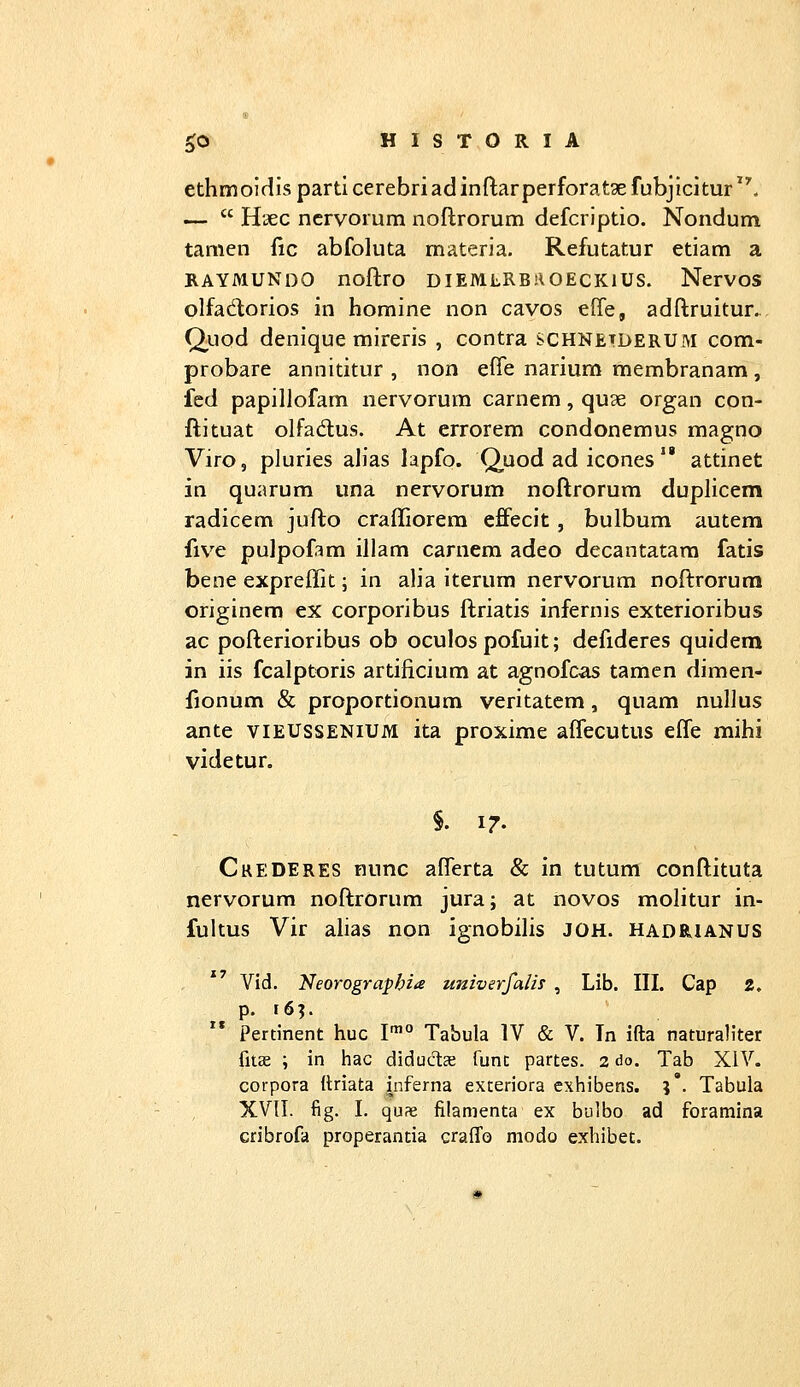 ethmoirllsparticerebriadinftarperforatgefubjicitur*'. —  Hsec ncrvorum noftrorum defcriptio. Nondum tanien fic abfoluta materia. Refutatur etiam a KAYMUNDO noflro DIEMLRBROECKIUS. NerVOS olfadorios in homine non cavos efie, adftruitur... Qiiod denique mireris , contra schnetderum com- probare annititur , non ci^e narium membranam, fed papillofam nervorum carncm, quae organ con- ftituat olfadus. At errorem condonemus magno Viro, pluries ahas lapfo. Q^uod ad icones  attinet in quarum una nervorum noftrorum duplicem radicem jufto crafliorera effecit, bulbum autem five pulpofam illam carnem adeo decantatara fatis bene exprejlit; in alia iterum nervorum noftrorum originem ex corporibus ftriatis infernis exterioribus ac pofterioribus ob oculos pofuit; defideres quidem in iis fcalptoris artificium at agnofcas tamen dimen- fionum & proportionum veritatem, quam nuHus ante VIEUSSENIUM ita proxime aflecutus efle mihi videtur. S. 17. CkeDERes nunc aflerta & in tutum conftituta nervorum noftrorum jura; at novos molitur in- fultus Vir ahas non ignobilis JOH. hadrianus Vid. NeorograpbiiS univerfalis , Lib. III. Cap 2. Pertinent huc I* Tabula IV & V. In ifta naturaliter fiise ; in hac diduds func partes. 2 do. Tab XIV. corpora (triata inferna exteriora exhibens. J*. Tabula XVII. fig. I. quae filamenta ex bulbo ad foramina cribrofd properantia eraiTo modo exhibet.