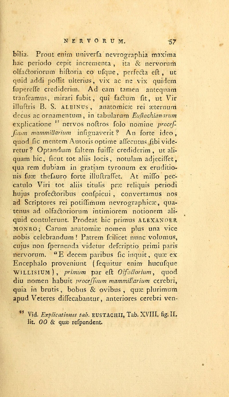 bilia. Prout enim univerfa nevrograpliia maxima hac periodo cepit increraenta , ita & nervorurii olfadoriorum hiftoria eo ufque, perfeda eft , ut quid addi poftit ultenus, vix ac ne vix quidem fupereffe crediderim. Ad eam tamen antequara tranfeamus, mirari fiibit, qui faftum fit, ut Vir illuftris B. S. albinus , anatomicDe rei seternum decus ac ornamentum, in tabularura Eu/Iachianarurn explicatione '' nervos noftros folo nomine procef- fuum mammillarhim infignaverit ? An forte ideo, quod fic mentem Autoris optirae affecutus fibi vide- retur? Optandum faltem fuiffe crediderim , ut ali- quam hic, ficut tot aliis locis, notulam adjeciffet, qua rem dubiam in gratiam tyronum ex eruditio- nis fux tbefauro forte illuftraffet. At mifPo pec- catulo Viri tot aliis titulis prx reliquis periodi hujus profecloribus confpicui , convertamus nos ad Scriptores rei potififimum nevrographicse, qua- tenus ad olfacloriorum intimiorem notionem ali- quid contulerunt. Prodeat hic priraus ALEXANDER MONRO; Carum anatomi^e noraen plus una vice nobis celebrandura ! Patrem fcilicet nunc volumus, cujus non fpernenda videtur defcriptio primi paris nervorura. E decem paribus fic inquit, quse ex Encephalo proveniunt (fequitur enim hucufque WILLISIUm), primum par eft Olfacrorium., quod diu nomen habuit vroceffuum mammillarium cerebri, quia in brutis, bobus & ovibus , quse plurimura apud Vcteres diffecabantur, anteriores ccrebri ven- ^** Vid. Explicationes tab. EUSTACHU, Tab. XVIII, fig.II^ lit. 00 & qu^ refpondent.