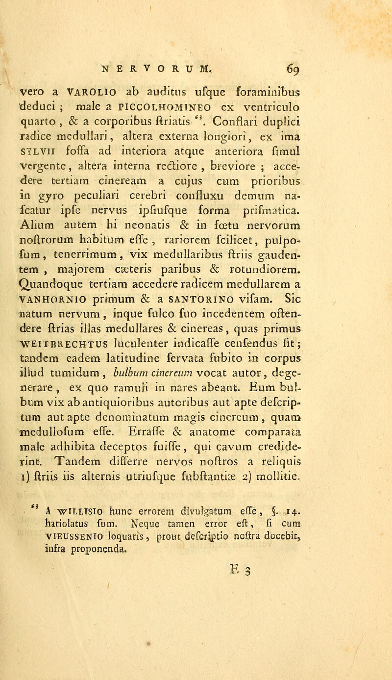 vero a Varolio ab auditiis ufque foraminibus deduci ; male a PICCOLHOMlNEO ex ventriculo quarto , & a corporibus ftriatis '\ Conflari duplici radice medullari, altera externa longiori, ex ima SYLVii foffa ad interiora atque anteriora fimul vergente, altera interna rediore , breviore ; acce- dere tertiara cineream a cujus cum prioribus in gyro peculiari cerebri confluxu demum na- fcatur ipfe nervus ipfiufque forma prifmatica. Alium autem hi neonatis & in fcetu nervorum noftrorum habitum effe , rariorem fcilicet, pulpo- fum, tenerrimum, vix medullaribus ftriis gauden- tem , majorem cseteris paribus & rotundiorem. Quandoque tertiam accedere radicem medullarem a VANHORNio primum & a santorino vifam. Sic natum nervum, inque fulco fuo incedentem often- dere ftrias illas meduUares & cinereas, quas primus WEIXBRECHTUS luculenter indicaffe cenfendus fit; tandem eadem latitudine fervata fubito in corpus illud tumidum , bulbum cinereiim yoca.t autor, dege- nerare , ex quo ramuli in nares abeant. Eum hul- bum vix abantiquioribus autoribus aut apte defcrip- tutn aut apte denominatum magis cinereum , quana medullofum effe. Erraffe & anatome comparata male adhibita deceptos fuiffe, qui cavum credide- rint. Tandem differre nervos noftros a reliquis i) ftriis iis alternis utriufque fubftantize 2) moliitieo ti A wiLLTSio hunc errorem dlvulgatum efTe, §. 14. hariolatus fum. Neque tamen error eft, fi cum viEUssENio loquaris 5 protiE. defcr\ptio nottra docebitj infra proponenda.